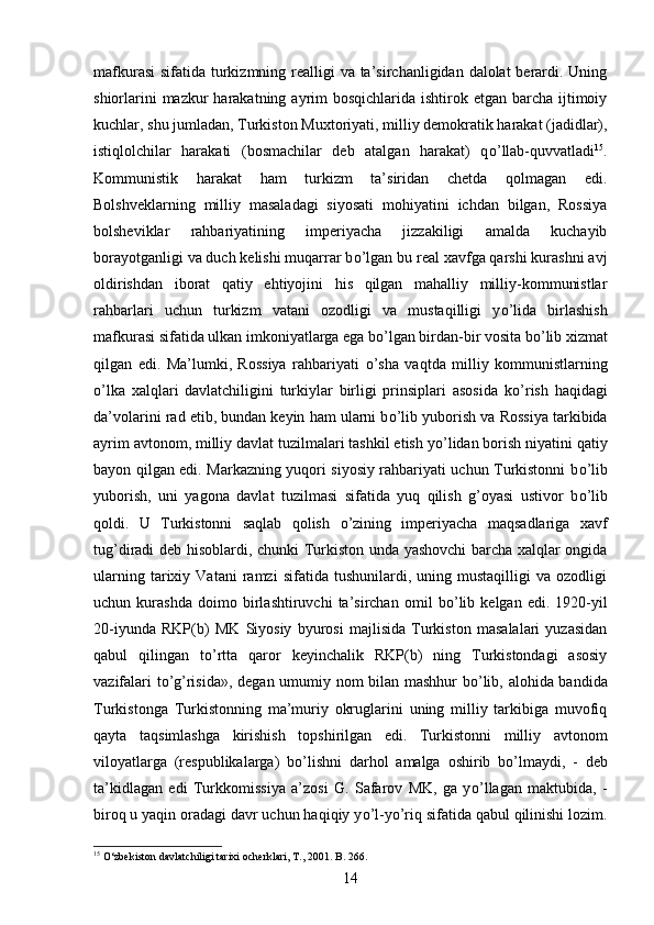 mafkurasi  sifatida turkizmning realligi  va ta’sirchanligidan dalolat berardi. Uning
shiorlarini  mazkur  harakatning ayrim  bosqichlarida ishtirok etgan barcha ijtimoiy
kuchlar, shu jumladan, Turkiston Muxtoriyati, milliy demokratik harakat (jadidlar),
istiqlolchilar   harakati   (bosmachilar   deb   atalgan   harakat)   q о ’llab-quvvatladi 15
.
Kommunistik   harakat   ham   turkizm   ta’siridan   chetda   qolmagan   edi.
Bolshveklarning   milliy   masaladagi   siyosati   mohiyatini   ichdan   bilgan,   Rossiya
bolsheviklar   rahbariyatining   imperiyacha   jizzakiligi   amalda   kuchayib
borayotganligi va duch kelishi muqarrar b о ’lgan bu real xavfga qarshi kurashni avj
oldirishdan   iborat   qatiy   ehtiyojini   his   qilgan   mahalliy   milliy-kommunistlar
rahbarlari   uchun   turkizm   vatani   ozodligi   va   mustaqilligi   y о ’lida   birlashish
mafkurasi sifatida ulkan imkoniyatlarga ega b о ’lgan birdan-bir vosita b о ’lib xizmat
qilgan   edi.   Ma’lumki,   Rossiya   rahbariyati   о ’sha   vaqtda   milliy   kommunistlarning
о ’lka   xalqlari   davlatchiligini   turkiylar   birligi   prinsiplari   asosida   k о ’rish   haqidagi
da’volarini rad etib, bundan keyin ham ularni b о ’lib yuborish va Rossiya tarkibida
ayrim avtonom, milliy davlat tuzilmalari tashkil etish y о ’lidan borish niyatini qatiy
bayon qilgan edi. Markazning yuqori siyosiy rahbariyati uchun Turkistonni b о ’lib
yuborish,   uni   yagona   davlat   tuzilmasi   sifatida   yuq   qilish   g’oyasi   ustivor   b о ’lib
qoldi.   U   Turkistonni   saqlab   qolish   о ’zining   imperiyacha   maqsadlariga   xavf
tug’diradi deb hisoblardi, chunki Turkiston unda yashovchi barcha xalqlar ongida
ularning   tarixiy   Vatani   ramzi   sifatida   tushunilardi,   uning  mustaqilligi   va   ozodligi
uchun   kurashda   doimo   birlashtiruvchi   ta’sirchan   omil   b о ’lib   kelgan   edi.   1920-yil
20-iyunda   RKP(b)   MK   Siyosiy   byurosi   majlisida   Turkiston   masalalari   yuzasidan
qabul   qilingan   t о ’rtta   qaror   keyinchalik   RKP(b)   ning   Turkistondagi   asosiy
vazifalari t о ’g’risida», degan umumiy nom bilan mashhur b о ’lib, alohida bandida
Turkistonga   Turkistonning   ma’muriy   okruglarini   uning   milliy   tarkibiga   muvofiq
qayta   taqsimlashga   kirishish   topshirilgan   edi.   Turkistonni   milliy   avtonom
viloyatlarga   (respublikalarga)   b о ’lishni   darhol   amalga   oshirib   b о ’lmaydi,   -   deb
ta’kidlagan   edi   Turkkomissiya   a’zosi   G.   Safarov   MK,   ga   y о ’llagan   maktubida,   -
biroq u yaqin oradagi davr uchun haqiqiy y о ’l-y о ’riq sifatida qabul qilinishi lozim.
15
 О‘zbekiston davlatchiligi tarixi ocherklari, T., 2001. B. 266.
14 