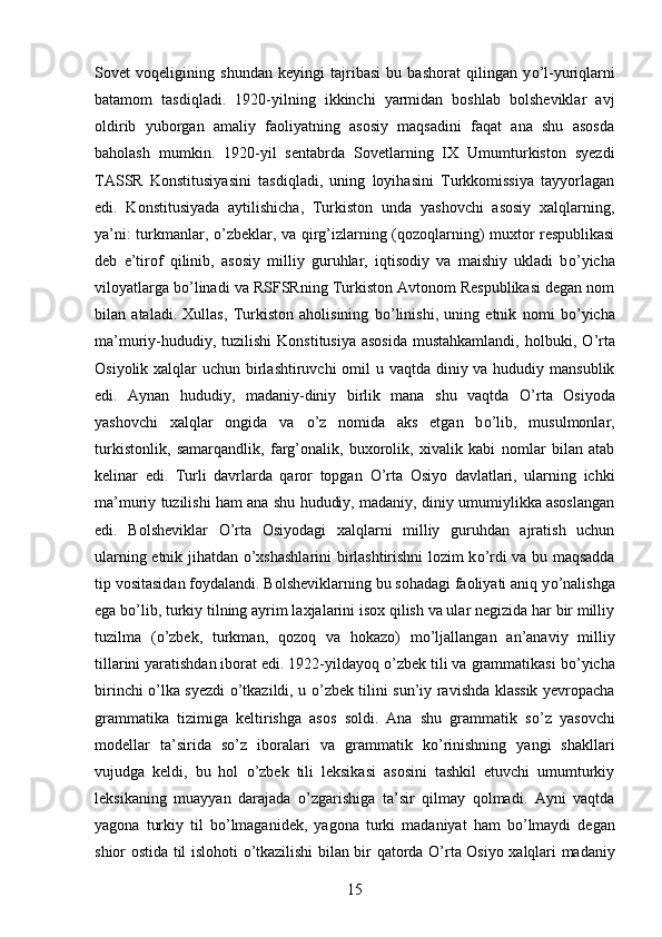 Sovet   voqeligining   shundan   keyingi   tajribasi   bu   bashorat   qilingan   y о ’l-yuriqlarni
batamom   tasdiqladi.   1920-yilning   ikkinchi   yarmidan   boshlab   bolsheviklar   avj
oldirib   yuborgan   amaliy   faoliyatning   asosiy   maqsadini   faqat   ana   shu   asosda
baholash   mumkin.   1920-yil   sentabrda   Sovetlarning   IX   Umumturkiston   syezdi
TASSR   Konstitusiyasini   tasdiqladi,   uning   loyihasini   Turkkomissiya   tayyorlagan
edi.   Konstitusiyada   aytilishicha,   Turkiston   unda   yashovchi   asosiy   xalqlarning,
ya’ni: turkmanlar,   о ’zbeklar, va qirg’izlarning (qozoqlarning) muxtor respublikasi
deb   e’tirof   qilinib,   asosiy   milliy   guruhlar,   iqtisodiy   va   maishiy   ukladi   b о ’yicha
viloyatlarga b о ’linadi va RSFSRning Turkiston Avtonom Respublikasi degan nom
bilan   ataladi.   Xullas,   Turkiston   aholisining   b о ’linishi,   uning   etnik   nomi   b о ’yicha
ma’muriy-hududiy, tuzilishi  Konstitusiya  asosida  mustahkamlandi, holbuki,   О ’rta
Osiyolik xalqlar  uchun birlashtiruvchi  omil  u vaqtda diniy va hududiy mansublik
edi.   Aynan   hududiy,   madaniy-diniy   birlik   mana   shu   vaqtda   О ’rta   Osiyoda
yashovchi   xalqlar   ongida   va   о ’z   nomida   aks   etgan   b о ’lib,   musulmonlar,
turkistonlik,   samarqandlik,   farg’onalik,   buxorolik,   xivalik   kabi   nomlar   bilan   atab
kelinar   edi.   Turli   davrlarda   qaror   topgan   О ’rta   Osiyo   davlatlari,   ularning   ichki
ma’muriy tuzilishi ham ana shu hududiy, madaniy, diniy umumiylikka asoslangan
edi.   Bolsheviklar   О ’rta   Osiyodagi   xalqlarni   milliy   guruhdan   ajratish   uchun
ularning etnik jihatdan   о ’xshashlarini  birlashtirishni lozim k о ’rdi va bu maqsadda
tip vositasidan foydalandi. Bolsheviklarning bu sohadagi faoliyati aniq y о ’nalishga
ega b о ’lib, turkiy tilning ayrim laxjalarini isox qilish va ular negizida har bir milliy
tuzilma   ( о ’zbek,   turkman,   qozoq   va   hokazo)   m о ’ljallangan   an’anaviy   milliy
tillarini yaratishdan iborat edi. 1922-yildayoq  о ’zbek tili va grammatikasi b о ’yicha
birinchi   о ’lka syezdi   о ’tkazildi, u   о ’zbek tilini sun’iy ravishda klassik yevropacha
grammatika   tizimiga   keltirishga   asos   soldi.   Ana   shu   grammatik   s о ’z   yasovchi
modellar   ta’sirida   s о ’z   iboralari   va   grammatik   k о ’rinishning   yangi   shakllari
vujudga   keldi,   bu   hol   о ’zbek   tili   leksikasi   asosini   tashkil   etuvchi   umumturkiy
leksikaning   muayyan   darajada   о ’zgarishiga   ta’sir   qilmay   qolmadi.   Ayni   vaqtda
yagona   turkiy   til   b о ’lmaganidek,   yagona   turki   madaniyat   ham   b о ’lmaydi   degan
shior ostida til islohoti   о ’tkazilishi bilan bir qatorda   О ’rta Osiyo xalqlari madaniy
15 