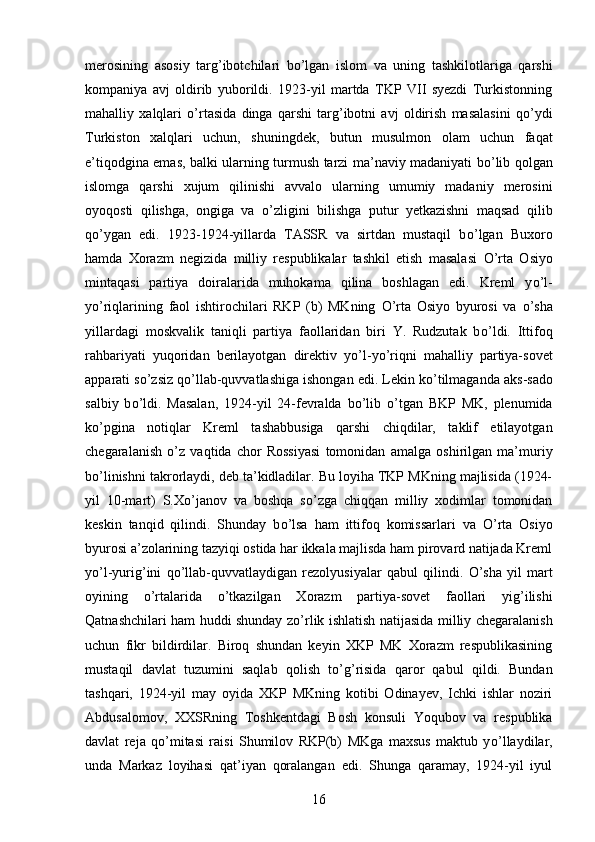 merosining   asosiy   targ’ibotchilari   b о ’lgan   islom   va   uning   tashkilotlariga   qarshi
kompaniya   avj   oldirib   yuborildi.   1923-yil   martda   TKP   VII   syezdi   Turkistonning
mahalliy   xalqlari   о ’rtasida   dinga   qarshi   targ’ibotni   avj   oldirish   masalasini   q о ’ydi
Turkiston   xalqlari   uchun,   shuningdek,   butun   musulmon   olam   uchun   faqat
e’tiqodgina emas, balki ularning turmush tarzi ma’naviy madaniyati b о ’lib qolgan
islomga   qarshi   xujum   qilinishi   avvalo   ularning   umumiy   madaniy   merosini
oyoqosti   qilishga,   ongiga   va   о ’zligini   bilishga   putur   yetkazishni   maqsad   qilib
q о ’ygan   edi.   1923-1924-yillarda   TASSR   va   sirtdan   mustaqil   b о ’lgan   Buxoro
hamda   Xorazm   negizida   milliy   respublikalar   tashkil   etish   masalasi   О ’rta   Osiyo
mintaqasi   partiya   doiralarida   muhokama   qilina   boshlagan   edi.   Kreml   y о ’l-
y о ’riqlarining   faol   ishtirochilari   RKP   (b)   MKning   О ’rta   Osiyo   byurosi   va   о ’sha
yillardagi   moskvalik   taniqli   partiya   faollaridan   biri   Y.   Rudzutak   b о ’ldi.   Ittifoq
rahbariyati   yuqoridan   berilayotgan   direktiv   y о ’l-y о ’riqni   mahalliy   partiya-sovet
apparati s о ’zsiz q о ’llab-quvvatlashiga ishongan edi. Lekin k о ’tilmaganda aks-sado
salbiy   b о ’ldi.   Masalan,   1924-yil   24-fevralda   b о ’lib   о ’tgan   BKP   MK,   plenumida
k о ’pgina   notiqlar   Kreml   tashabbusiga   qarshi   chiqdilar,   taklif   etilayotgan
chegaralanish   о ’z   vaqtida   chor   Rossiyasi   tomonidan   amalga   oshirilgan   ma’muriy
b о ’linishni takrorlaydi, deb ta’kidladilar. Bu loyiha TKP MKning majlisida (1924-
yil   10-mart)   S.X о ’janov   va   boshqa   s о ’zga   chiqqan   milliy   xodimlar   tomonidan
keskin   tanqid   qilindi.   Shunday   b о ’lsa   ham   ittifoq   komissarlari   va   О ’rta   Osiyo
byurosi a’zolarining tazyiqi ostida har ikkala majlisda ham pirovard natijada Kreml
y о ’l-yurig’ini   q о ’llab-quvvatlaydigan   rezolyusiyalar   qabul   qilindi.   О ’sha   yil   mart
oyining   о ’rtalarida   о ’tkazilgan   Xorazm   partiya-sovet   faollari   yig’ilishi
Qatnashchilari ham huddi shunday z о ’rlik ishlatish natijasida milliy chegaralanish
uchun   fikr   bildirdilar.   Biroq   shundan   keyin   XKP   MK   Xorazm   respublikasining
mustaqil   davlat   tuzumini   saqlab   qolish   t о ’g’risida   qaror   qabul   qildi.   Bundan
tashqari,   1924-yil   may   oyida   XKP   MKning   kotibi   Odinayev,   Ichki   ishlar   noziri
Abdusalomov,   XXSRning   Toshkentdagi   Bosh   konsuli   Yoqubov   va   respublika
davlat   reja   q о ’mitasi   raisi   Shumilov   RKP(b)   MKga   maxsus   maktub   y о ’llaydilar,
unda   Markaz   loyihasi   qat’iyan   qoralangan   edi.   Shunga   qaramay,   1924-yil   iyul
16 