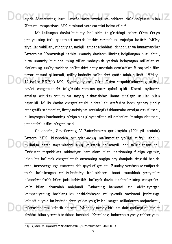 oyida   Markazning   kuchli   mafkuraviy   tazyiqi   va   oshkora   d о ’q-p о ’pisasi   bilan
Xorazm kompartiyasi MK, ijrokumi xato qarorini bekor qildi 16
. 
M о ’ljallangan   davlat-hududiy   b о ’linishi   t о ’g’risidagi   habar   О ’rta   Osiyo
jamiyatining   turli   qatlamlari   orasida   keskin   norozilikni   vujudga   keltirdi.   Milliy
ziyolilar vakillari, ruhoniylar, taniqli jamoat arboblari, dehqonlar va hunarmandlar
Buxoro   va   Xorazmdagi   harbiy   umumiy   davlatchilikning   belgilangan   buzilishini,
bitta   umumiy   hududda   ming   yillar   mobaynida   yashab   kelayotgan   millatlar   va
elatlarning sun’iy ravishda b о ’linishini qatiy ravishda qoraladilar. Biroq xalq fikri
nazar-   pisand   qilinmadi,   milliy-hududiy   b о ’linishni   qattiq   talab   qilindi.   1924-yil
12-iyulda   RKP(b)   MK,   Siyosiy   byurosi   О ’rta   Osiyo   respublikalarining   milliy-
davlat   chegaralanishi   t о ’g’risida   maxsus   qaror   qabul   qildi.   Kreml   loyihasini
amalga   oshirish   xujum   va   tazyiq   о ’tkazishdan   iborat   sinalgan   usullar   bilan
bajarildi.   Milliy   davlat   chegaralanishi   о ’tkazilishi   arafasida   hech   qanday   jiddiy
etnografik tadqiqotlar, ilmiy-tarixiy va sotsiologik ishlanmalar amalga oshirilmadi,
qilinayotgan harakatning   о ’ziga  xos  g’oyat  xilma-xil  oqibatlari  hisobga  olinmadi,
jamoatchilik fikri  о ’rganilmadi. 
Chunonchi,   Sovetlarning   V   Butunbuxoro   qurultoyida   (1924-yil   sentabr)
Buxoro   MIK,   hisobotida   ochiqdan-ochiq   ma’lumotlar   y о ’ligi   tufayli   aholini
millatiga   qarab   taqsimlashni   aniq   k о ’rsatib   b о ’lmaydi,   deb   ta’kidlangan   edi.
Turkiston   respublikasi   rahbariyati   ham   alam   bilan:   partiyaning   fikriga   egamiz,
lekin   biz   bо’lajak   chegaralanish   ommaning   ongiga   qay   darajada   singishi   haqida
aniq, tasavvurga ega  emasmiz deb  qayd qilgan edi. Bunday yondashuv  natijasida
misli   k о ’rilmagan   milliy-hududiy   b о ’linishdan   iborat   murakkab   jarayonlar
о ’zboshimchalik   bilan   jadallashtirildi,   b о ’lajak   davlat   tuzilmalarining   chegaralari
k о ’z   bilan   chamalab   aniqlandi.   Bularning   hammasi   avj   oldirilayotgan
kompaniyaning   boshlang’ich   boskichidayoq   milliy-etnik   vaziyatni   junbushga
keltirdi, u yoki bu hudud uchun yakka-yolg’iz b о ’lmagan millatlararo mojarolarni,
t о ’qnashuvlarni   keltirib  chiqardi.  Madaniy-tarixiy  birlikka  doir   qadimgi   an’analar
shiddat   bilan   yemirib   tashlana   boshladi.   Kremldagi   hukmron   siyosiy   rahbariyatni
16
 Q. Rajabov. M. Xaydarov. “Turkiston tarixi”., T.; “Universitet”., 2002. B. 161.
17