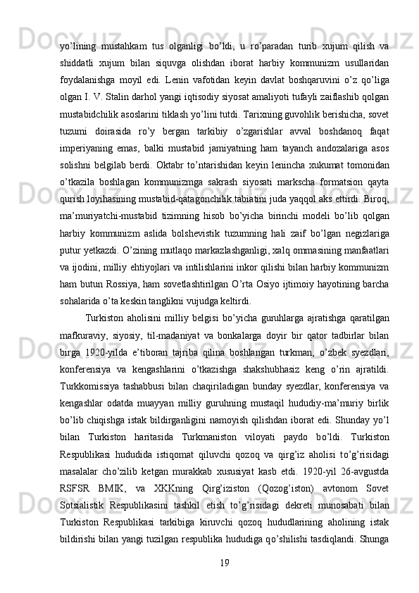 y о ’lining   mustahkam   tus   olganligi   b о ’ldi,   u   r о ’paradan   turib   xujum   qilish   va
shiddatli   xujum   bilan   siquvga   olishdan   iborat   harbiy   kommunizm   usullaridan
foydalanishga   moyil   edi.   Lenin   vafotidan   keyin   davlat   boshqaruvini   о ’z   q о ’liga
olgan I. V. Stalin darhol yangi iqtisodiy siyosat amaliyoti tufayli zaiflashib qolgan
mustabidchilik asoslarini tiklash y о ’lini tutdi. Tarixning guvohlik berishicha, sovet
tuzumi   doirasida   r о ’y   bergan   tarkibiy   о ’zgarishlar   avval   boshdanoq   faqat
imperiyaning   emas,   balki   mustabid   jamiyatning   ham   tayanch   andozalariga   asos
solishni   belgilab   berdi.   Oktabr   t о ’ntarishidan   keyin   lenincha   xukumat   tomonidan
о ’tkazila   boshlagan   kommunizmga   sakrash   siyosati   markscha   formatsion   qayta
qurish loyihasining mustabid-qatagonchilik tabiatini juda yaqqol aks ettirdi. Biroq,
ma’muriyatchi-mustabid   tizimning   hisob   b о ’yicha   birinchi   modeli   b о ’lib   qolgan
harbiy   kommunizm   aslida   bolshevistik   tuzumning   hali   zaif   b о ’lgan   negizlariga
putur yetkazdi.  О ’zining mutlaqo markazlashganligi, xalq ommasining manfaatlari
va ijodini, milliy ehtiyojlari va intilishlarini inkor qilishi bilan harbiy kommunizm
ham butun Rossiya, ham sovetlashtirilgan   О ’rta Osiyo ijtimoiy hayotining barcha
sohalarida  о ’ta keskin tanglikni vujudga keltirdi. 
Turkiston   aholisini   milliy   belgisi   b о ’yicha   guruhlarga   ajratishga   qaratilgan
mafkuraviy,   siyosiy,   til-madaniyat   va   bonkalarga   doyir   bir   qator   tadbirlar   bilan
birga   1920-yilda   e’tiboran   tajriba   qilina   boshlangan   turkman,   о ’zbek   syezdlari,
konferensiya   va   kengashlarini   о ’tkazishga   shakshubhasiz   keng   о ’rin   ajratildi.
Turkkomissiya   tashabbusi   bilan   chaqiriladigan   bunday   syezdlar,   konferensiya   va
kengashlar   odatda   muayyan   milliy   guruhning   mustaqil   hududiy-ma’muriy   birlik
b о ’lib chiqishga istak bildirganligini namoyish qilishdan iborat  edi. Shunday y о ’l
bilan   Turkiston   haritasida   Turkmaniston   viloyati   paydo   b о ’ldi.   Turkiston
Respublikasi   hududida   istiqomat   qiluvchi   qozoq   va   qirg’iz   aholisi   t о ’g’risidagi
masalalar   ch о ’zilib   ketgan   murakkab   xususiyat   kasb   etdi.   1920-yil   26-avgustda
RSFSR   BMIK,   va   XKKning   Qirg’iziston   (Qozog’iston)   avtonom   Sovet
Sotsialistik   Respublikasini   tashkil   etish   t о ’g’risidagi   dekreti   munosabati   bilan
Turkiston   Respublikasi   tarkibiga   kiruvchi   qozoq   hududlarining   aholining   istak
bildirishi bilan yangi tuzilgan respublika hududiga q о ’shilishi tasdiqlandi. Shunga
19 