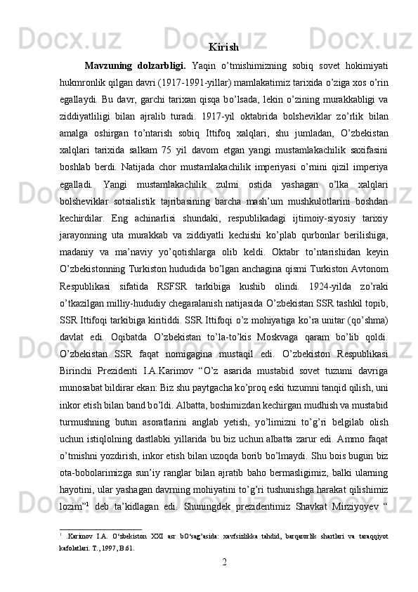 Kirish
Mavzuning   dolzarbligi.   Yaqin   о ’tmishimizning   sobiq   sovet   hokimiyati
hukmronlik qilgan davri (1917-1991-yillar) mamlakatimiz tarixida  о ’ziga xos  о ’rin
egallaydi.   Bu   davr,   garchi   tarixan   qisqa   b о ’lsada,   lekin   о ’zining   murakkabligi   va
ziddiyatliligi   bilan   ajralib   turadi.   1917-yil   oktabrida   bolsheviklar   z о ’rlik   bilan
amalga   oshirgan   t о ’ntarish   sobiq   Ittifoq   xalqlari,   shu   jumladan,   О ’zbekistan
xalqlari   tarixida   salkam   75   yil   davom   etgan   yangi   mustamlakachilik   saxifasini
boshlab   berdi.   Natijada   chor   mustamlakachilik   imperiyasi   о ’rnini   qizil   imperiya
egalladi.   Yangi   mustamlakachilik   zulmi   ostida   yashagan   о ’lka   xalqlari
bolsheviklar   sotsialistik   tajribasining   barcha   mash’um   mushkulotlarini   boshdan
kechirdilar.   Eng   achinarlisi   shundaki,   respublikadagi   ijtimoiy-siyosiy   tarixiy
jarayonning   uta   murakkab   va   ziddiyatli   kechishi   k о ’plab   qurbonlar   berilishiga,
madaniy   va   ma’naviy   y о ’qotishlarga   olib   keldi.   Oktabr   t о ’ntarishidan   keyin
О ’zbekistonning Turkiston hududida b о ’lgan anchagina qismi Turkiston Avtonom
Respublikasi   sifatida   RSFSR   tarkibiga   kushib   olindi.   1924-yilda   z о ’raki
о ’tkazilgan milliy-hududiy chegaralanish natijasida  О ’zbekistan SSR tashkil topib,
SSR Ittifoqi tarkibiga kiritiddi. SSR Ittifoqi  о ’z mohiyatiga k о ’ra unitar (q о ’shma)
davlat   edi.   Oqibatda   О ’zbekistan   t о ’la-t о ’kis   Moskvaga   qaram   b о ’lib   qoldi.
О ’zbekistan   SSR   faqat   nomigagina   mustaqil   edi.   О ’zbekiston   Respublikasi
Birinchi   Prezidenti   I.A.Karimov   “O’z   asarida   mustabid   sovet   tuzumi   davriga
munosabat bildirar ekan: Biz shu paytgacha k о ’proq eski tuzumni tanqid qilish, uni
inkor etish bilan band b о ’ldi. Albatta, boshimizdan kechirgan mudhish va mustabid
turmushning   butun   asoratlarini   anglab   yetish,   y о ’limizni   t о ’g’ri   belgilab   olish
uchun istiqlolning dastlabki  yillarida bu biz uchun albatta zarur  edi. Ammo faqat
о ’tmishni yozdirish, inkor etish bilan uzoqda borib b о ’lmaydi. Shu bois bugun biz
ota-bobolarimizga   sun’iy   ranglar   bilan   ajratib   baho   bermasligimiz,   balki   ularning
hayotini, ular yashagan davrning mohiyatini t о ’g’ri tushunishga harakat qilishimiz
lozim” 1
  deb   ta’kidlagan   edi.   Shuningdek   prezidentimiz   Shavkat   Mirziyoyev   “
1
  .Karimov   I.A.   О‘zbekiston   XXI   asr   bО‘sag’asida:   xavfsizlikka   tahdid,   barqarorlik   shartlari   va   taraqqiyot
kafolatlari.  T., 1997, B.61.
2