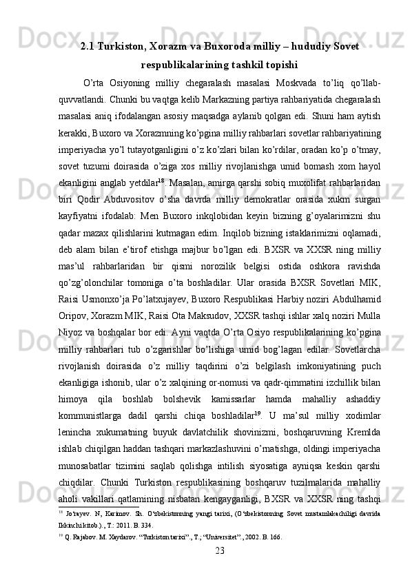 2.1 Turkiston, Xorazm va Buxoroda milliy – hududiy Sovet
respublikalarining tashkil topishi
О ’rta   Osiyoning   milliy   chegaralash   masalasi   Moskvada   t о ’liq   q о ’llab-
quvvatlandi. Chunki bu vaqtga kelib Markazning partiya rahbariyatida chegaralash
masalasi  aniq ifodalangan asosiy  maqsadga  aylanib qolgan edi. Shuni  ham  aytish
kerakki, Buxoro va Xorazmning k о ’pgina milliy rahbarlari sovetlar rahbariyatining
imperiyacha y о ’l tutayotganligini   о ’z k о ’zlari bilan k о ’rdilar, oradan k о ’p   о ’tmay,
sovet   tuzumi   doirasida   о ’ziga   xos   milliy   rivojlanishga   umid   bomash   xom   hayol
ekanligini anglab yetdilar 18
. Masalan, amirga qarshi sobiq muxolifat rahbarlaridan
biri   Qodir   Abduvositov   о ’sha   davrda   milliy   demokratlar   orasida   xukm   surgan
kayfiyatni   ifodalab:   Men   Buxoro   inkqlobidan   keyin   bizning   g’oyalarimizni   shu
qadar mazax qilishlarini kutmagan edim. Inqilob bizning istaklarimizni oqlamadi,
deb   alam   bilan   e’tirof   etishga   majbur   b о ’lgan   edi.   BXSR   va   XXSR   ning   milliy
mas’ul   rahbarlaridan   bir   qismi   norozilik   belgisi   ostida   oshkora   ravishda
q о ’zg’olonchilar   tomoniga   о ’ta   boshladilar.   Ular   orasida   BXSR   Sovetlari   MIK,
Raisi Usmonx о ’ja P о ’latxujayev, Buxoro Respublikasi  Harbiy noziri Abdulhamid
Oripov, Xorazm MIK, Raisi Ota Maksudov, XXSR tashqi ishlar xalq noziri Mulla
Niyoz va boshqalar bor edi. Ayni vaqtda   О ’rta Osiyo respublikalarining k о ’pgina
milliy   rahbarlari   tub   о ’zgarishlar   b о ’lishiga   umid   bog’lagan   edilar.   Sovetlarcha
rivojlanish   doirasida   о ’z   milliy   taqdirini   о ’zi   belgilash   imkoniyatining   puch
ekanligiga ishonib, ular   о ’z xalqining or-nomusi va qadr-qimmatini izchillik bilan
himoya   qila   boshlab   bolshevik   kamissarlar   hamda   mahalliy   ashaddiy
kommunistlarga   dadil   qarshi   chiqa   boshladilar 19
.   U   ma’sul   milliy   xodimlar
lenincha   xukumatning   buyuk   davlatchilik   shovinizmi,   boshqaruvning   Kremlda
ishlab chiqilgan haddan tashqari markazlashuvini   о ’rnatishga, oldingi imperiyacha
munosabatlar   tizimini   saqlab   qolishga   intilish   siyosatiga   ayniqsa   keskin   qarshi
chiqdilar.   Chunki   Turkiston   respublikasining   boshqaruv   tuzilmalarida   mahalliy
aholi   vakillari   qatlamining   nisbatan   kengayganligi,   BXSR   va   XXSR   ning   tashqi
18
  Jo‘rayev .   N ,   Karimov .   Sh.   О‘zbekistonning   yangi   tarixi,   (О‘zbekistonning   Sovet   mustamlakachiligi   davrida
Ikkinchi kitob.)., T.: 2011. B. 334.
19
 Q. Rajabov. M. Xaydarov. “Turkiston tarixi”., T.; “Universitet”., 2002. B. 166.
23 