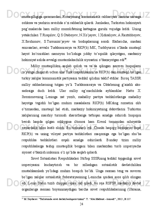 mustaqilligiga qaramasdan,  Rossiyaning  kommunistik rahbariyati  hamma narsaga
oshkora va yashirin ravishda  о ’zi rahbarlik qilardi. Jumladan, Turkiston hokimiyati
pog’onalarida   ham   milliy   muxolifatning   kattagina   guruhi   vujudga   keldi.   Uning
yetakchilari T.Risqulov, Q.S.Otaboyev, N.X о ’jayev, I.Xidiraliyev, A.Raxtshboyev,
X.Ibrohimov,   S.Tursunx о ’jayev   va   boshqalarning   asosli   fikrlaricha,   markaz
emissarlari, avvalo Turkkomissiya  va  RKP(b)  MK,  Turkbyurosi   о ’lkada  mustaqil
hayot   k о ’rinishlari   namoyon   b о ’lishiga   jiddiy   t о ’sqinlik   qilayotgan,   markaziy
hokimiyat aslida avvalgi mustamlakachilik siyosatini  о ’tkazayotgan edi 20
. 
Milliy   mustaqillikni   saqlab   qolish   va   va’da   qilingan   suveren   huquqlarni
r о ’yobga chiqarish uchun ular Turk respublikasini va RKP(b) dan mustaqil b о ’lgan
turkiy xalqlar kommunistik partiyasini tashkil qilishni taklif etdilar. Biroq TASSR
milliy   rahbarlarining   tutgan   y о ’li   Turkkomissiya   va   Oktabrning   g’azabli   aks-
sadosiga   duch   keldi.   Ular   milliy   og’machilikda   ayblandilar.   Hatto   X.
Ibroximovning   Leninga   xat   yozib,   mahalliy   partiya   tashkilotlariga   mahalliy
hayotga   tegishli   b о ’lgan   muhim   masalalarni   RKP(b)   MKding   ruxsatini   olib
о ’tirmasdan,   mustaqil   hal   etish,   markaziy   hokimiyatning   dekretlarini   Turkiston
xalqlarining   maishiy   turmush   sharoitlariga   tatbiqan   amalga   oshirish   huquqini
berish   haqida   qilgan   oddiygina   iltimosi   ham   Kreml   tomonidan   nihoyatda
serzardalik  bilan   kutib  olindi.   Bu  tushunarli   edi.   Chunki   haqiqiy   boshqaruv   faqat
RKP(b)   va   uning   viloyat   partiya   tashkilotlari   maqomiga   ega   b о ’lgan   shu’ba
respublika   tashkilotlari   orqali   amalga   oshirilardi.   Bunday   tizim   milliy
respublikalarga   tashqi   mustaqillik   bergani   bilan   markazdan   turib   imperiyacha
siyosat  о ’tkazish imkonini  о ’z q о ’lida saqlab qolardi. 
Sovet Sotsialistari Respublikalari Ittifoqi SSSRning tashkil topganligi sovet
imperiyasini   kuchaytirish   va   bir   xillashgan   sotsialistik   davlatchilikni
mustahkamlash   y о ’lidagi   muhim   bosqich   b о ’ldi.   Unga   rasman   teng   va   suveren
b о ’lgan   xalqlar   sotsialistik   federatsiyasining   Lenincha   qoidasi   asos   qilib   olingan
edi.  Lenin  Stalin   tuzib  chiqqan   rejani   rad  qiladi,   bu  reja   RSFSR   markaziy   davlat
organlariga   rasman   buysunmaydigan   barcha   sovet   respublikalarining   (Ukraina,
20
 M. Xaydarov. “Turkistonda sovet davlati boshqaruv tizimi”. T.: “Abu Matbuot – konsalt”., 2012., B.117.
24 