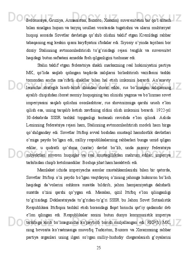 Belorussiya, Gruziya, Armaniston, Buxoro, Xorazm) suverenitetini bir q о ’l siltash
bilan sinalgan hujum  va tazyiq  usullari  vositasida  tugatishni  va ularni  muhtoriyat
huquqi   asosida   Sovetlar   davlatiga   q о ’shib   olishni   taklif   etgan   Kremldagi   rahbar
tabaqaning eng keskin qismi kayfiyatini ifodalar edi. Siyosiy   о ’yinda tajribasi bor
doxiy   Stalinning   avtonomlashtirish   t о ’g’risidagi   rejasi   tenglik   va   suverenitet
haqidagi butun safsatani amadda fosh qilganligini tushunar edi. 
Stalin   taklif   etgan   federatsiya   shakli   markazning   real   hokimiyatini   partiya
MK,   q о ’lida   saqlab   qolingan   taqdirda   xalqlarni   birlashtirish   vazifasini   tashki
tomondan   ancha   ma’rifatli   shakllar   bilan   hal   etish   imkonini   berardi.   An’anaviy
lenincha   strategik   hisob-kitob   shundan   iborat   ediki,   rus   b о ’lmagan   xalqlarning
ajralib chiqishdan iborat rasmiy huquqining tan olinishi yagona va b о ’linmas sovet
imperiyasini   saqlab   qolishni   osonlashtirar,   rus   shovinizmiga   qarshi   urush   e’lon
qilish   esa,   uning   tarqalib   ketish   xavfining   oldini   olish   imkonini   berardi.   1922-yil
30-dekabrda   SSSR   tashkil   topganligi   tantanali   ravishda   e’lon   qilindi.   Aslida
Leninning   federatsiya   rejasi   ham,   Stalinning   avtonomlashtirish   modeli   ham   birga
q о ’shilganday   edi.   Sovetlar   Ittifoqi   avval   boshdan   mustaqil   hamdostlik   davlatlari
о ’rniga   paydo   b о ’lgan   edi,   milliy   respublikalarning   rahbarlari   bunga   umid   qilgan
edilar,   u   qudratli   q о ’shma   (unitar)   davlat   b о ’lib,   unda   rasmiy   federatsiya
subyektlari   suveren   huquqlar   va   real   mustaqillikdan   mahrum   edilar,   imperiya
tarkibidan chiqib ketolmasdilar. Boshqa jihat ham harakterli edi. 
Mamlakat   ichida   imperiyacha   asoslar   mustahkamlanishi   bilan   bir   qatorda,
Sovetlar   Ittifoqi   о ’zi   paydo  b о ’lgan  vaqtdayoq   о ’zining  jahonga  hukmron  b о ’lish
haqidagi   da’volarini   oshkora   suratda   bildirib,   jahon   hamjamiyatiga   dahshatli
suratda   о ’zini   qarshi   q о ’ygan   edi.   Masalan,   qizil   Ittifoq   e’lon   qilinganligi
t о ’g’risidagi   Deklaratsiyada   t о ’g’ridan-t о ’g’ri   SSSR   bu   Jahon   Sovet   Sotsialistik
Respublikasi   Ittifoqini   tashkil   etish   borasidagi   faqat   birinchi   qat’iy   qadamdir   deb
e’lon   qilingan   edi.   Respublikalar   sonini   butun   dunyo   kommunistik   imperiya
tarkibiga   kirib   b о ’lmaguncha   k о ’paytirib   borish   muljallangan   edi.   RKP(b)   MK,
ning   bevosita   k о ’rsatmasiga   muvofiq   Turkiston,   Buxoro   va   Xorazmning   rahbar
partiya   organlari   uning   ilgari   s о ’rgan   milliy-hududiy   chegaralanish   g’oyalarini
25
