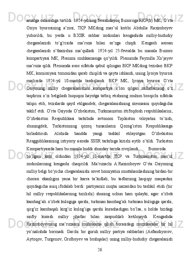 amalga oshirishga tortildi. 1924-yilning fevralidayoq Buxoroga RKP(b) MK,  О ’rta
Osiyo   byurosining   a’zosi,   TKP   MKding   mas’ul   kotibi   Abdulla   Raximboyev
yuborildi,   bu   yerda   u   BXSR   rahbar   xodimlari   kengashida   milliy-hududiy
chegaralanish   t о ’g’risida   ma’ruza   bilan   s о ’zga   chiqdi.   Kengash   asosan
chegaralanish   о ’tkazishni   ma’qulladi.   1924-yil   25-fevralda   bu   masala   Buxoro
kompartiyasi   MK,   Plenumi   muhkamasiga   q о ’yildi.   Plenumda   Fayzulla   X о ’jayev
ma’ruza qildi. Plenumda asos  sifatida qabul  qilingan BKP MKding tezislari  BKP
MK, komissiyasi tomonidan qarab chiqildi va qayta ishlandi, uning Ijroiya byurosi
majlisida   1924-yil   10-martda   tasdiqlandi.   BKP   MK,   Ijroiya   byurosi   О ’rta
Osiyoning   milliy   chegaralanishini   kompartiya   e’lon   qilgan   millatlarning   о ’z
taqdirini   о ’zi belgilash huquqini hayotga tatbiq etishning muhim bosqichi  sifatida
talqin   etib,   tezislarda   qayd   etilgandek,   chegaralanishning   sxemasini   quyidagicha
taklif  etdi:   О ’rta Osiyoda   О ’zbekiston, Turkmaniston  ittifoqdosh respublikalarini,
О ’zbekiston   Respublikasi   tarkibida   avtonom   Tojikiston   viloyatini   t о ’zish,
shuningdek,   Turkistonning   qozoq   tumanlarini   Qozog’iston   Respublikasiga
birlashtirish.   Alohida   bandda   yangi   tashkil   etilayotgan   О ’zbekiston
Resggublikasining   ixtiyoriy asosda  SSSR  tarkibiga  kirishi  aytib   о ’tildi.  Turkiston
Kompartiyasida ham bu masala huddi shunday tarzda rivojlandi. Buxoroda
b о ’lgani   kabi   oldindan   1924-yil   10-martda   TKP   va   Turkmaniston   mas’ul
xodimlarining   kengashi   chaqirildi.   Ma’ruzachi   A.Raximboyev   О ’rta   Osiyoning
milliy belgi b о ’yicha chegaralanishi sovet homiyatini mustahamlashning birdan-bir
chorasi   ekanligini   yana   bir   karra   ta’kidlab,   bu   tadbirning   haqiqiy   maqsadini
quyidagicha aniq ifodalab berdi:  partiyamiz nuqtai  nazaridan bu tashkil  etish (bir
hil   milliy   respublikalarning   tuzilishi)   shuning   uchun   ham   qulayki,   agar   о ’zbek
kambag’ali   о ’zbek kulogiga qarshi, turkman kambag’ali turkman kulogiga qarshi,
qirg’iz   kambaqali   kirg’iz   kulog’iga   qarshi   kurashadigan   b о ’lsa,   u   holda   bizdagi
sinfiy   kurash   milliy   jihatlar   bilan   xaspushlab   ketilmaydi.   Kengashda
Raximboyevning   ma’ruzasini   muhokama   qilish   borasidagi   muzokaralar   bir   hil
y о ’nalishda   bormadi.   Garchi   bir   guruh   milliy   partiya   rahbarlari   (Asfandiyorov,
Aytoqov, Turgenov, Orolboyev va boshqalar) uning milliy-hududiy chegaralanish
26 