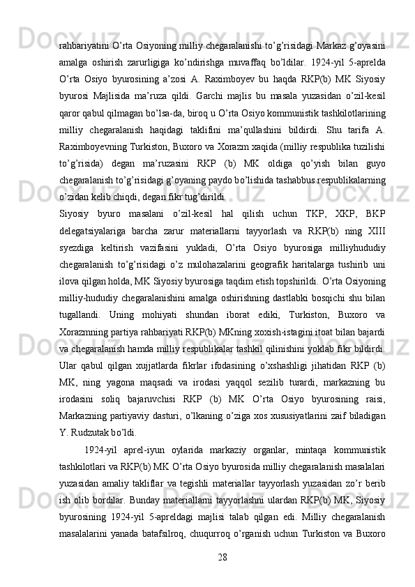 rahbariyatini   О ’rta Osiyoning milliy chegaralanishi t о ’g’risidagi Markaz g’oyasini
amalga   oshirish   zarurligiga   k о ’ndirishga   muvaffaq   b о ’ldilar.   1924-yil   5-aprelda
О ’rta   Osiyo   byurosining   a’zosi   A.   Raximboyev   bu   haqda   RKP(b)   MK   Siyosiy
byurosi   Majlisida   ma’ruza   qildi.   Garchi   majlis   bu   masala   yuzasidan   о ’zil-kesil
qaror qabul qilmagan b о ’lsa-da, biroq u  О ’rta Osiyo kommunistik tashkilotlarining
milliy   chegaralanish   haqidagi   taklifini   ma’qullashini   bildirdi.   Shu   tarifa   A.
Raximboyevning Turkiston, Buxoro va Xorazm xaqida (milliy respublika tuzilishi
t о ’g’risida)   degan   ma’ruzasini   RKP   (b)   MK   oldiga   q о ’yish   bilan   guyo
chegaralanish t о ’g’risidagi g’oyaning paydo b о ’lishida tashabbus respublikalarning
о ’zidan kelib chiqdi, degan fikr tug’dirildi.
Siyosiy   byuro   masalani   о ’zil-kesil   hal   qilish   uchun   TKP,   XKP,   BKP
delegatsiyalariga   barcha   zarur   materiallarni   tayyorlash   va   RKP(b)   ning   XIII
syezdiga   keltirish   vazifasini   yukladi,   О ’rta   Osiyo   byurosiga   milliyhududiy
chegaralanish   t о ’g’risidagi   о ’z   mulohazalarini   geografik   haritalarga   tushirib   uni
ilova qilgan holda, MK Siyosiy byurosiga taqdim etish topshirildi.  О ’rta Osiyoning
milliy-hududiy   chegaralanishini   amalga   oshirishning   dastlabki   bosqichi   shu   bilan
tugallandi.   Uning   mohiyati   shundan   iborat   ediki,   Turkiston,   Buxoro   va
Xorazmning partiya rahbariyati RKP(b) MKning xoxish-istagini itoat bilan bajardi
va chegaralanish hamda milliy respublikalar tashkil qilinishini yoklab fikr bildirdi.
Ular   qabul   qilgan   xujjatlarda   fikrlar   ifodasining   о ’xshashligi   jihatidan   RKP   (b)
MK,   ning   yagona   maqsadi   va   irodasi   yaqqol   sezilib   turardi,   markazning   bu
irodasini   soliq   bajaruvchisi   RKP   (b)   MK   О ’rta   Osiyo   byurosining   raisi,
Markazning partiyaviy dasturi,   о ’lkaning   о ’ziga xos xususiyatlarini  zaif biladigan
Y. Rudzutak b о ’ldi. 
1924-yil   aprel-iyun   oylarida   markaziy   organlar,   mintaqa   kommunistik
tashkilotlari va RKP(b) MK  О ’rta Osiyo byurosida milliy chegaralanish masalalari
yuzasidan   amaliy   takliflar   va   tegishli   materiallar   tayyorlash   yuzasidan   z о ’r   berib
ish olib bordilar. Bunday materiallarni  tayyorlashni  ulardan RKP(b)  MK, Siyosiy
byurosining   1924-yil   5-apreldagi   majlisi   talab   qilgan   edi.   Milliy   chegaralanish
masalalarini   yanada   batafsilroq,   chuqurroq   о ’rganish   uchun   Turkiston   va   Buxoro
28