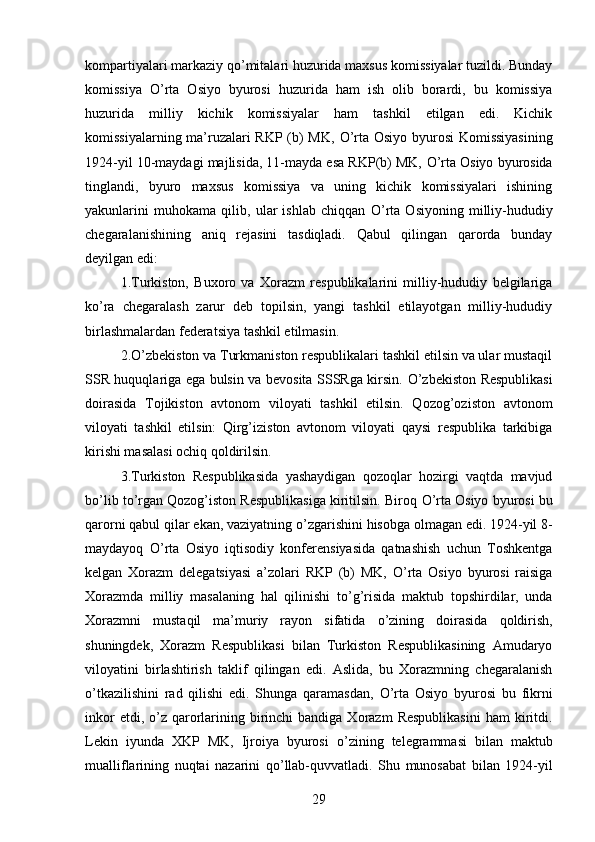 kompartiyalari markaziy q о ’mitalari huzurida maxsus komissiyalar tuzildi. Bunday
komissiya   О ’rta   Osiyo   byurosi   huzurida   ham   ish   olib   borardi,   bu   komissiya
huzurida   milliy   kichik   komissiyalar   ham   tashkil   etilgan   edi.   Kichik
komissiyalarning ma’ruzalari RKP (b) MK,   О ’rta Osiyo byurosi  Komissiyasining
1924-yil 10-maydagi majlisida, 11-mayda esa RKP(b) MK,  О ’rta Osiyo byurosida
tinglandi,   byuro   maxsus   komissiya   va   uning   kichik   komissiyalari   ishining
yakunlarini   muhokama   qilib,   ular   ishlab   chiqqan   О ’rta   Osiyoning   milliy-hududiy
chegaralanishining   aniq   rejasini   tasdiqladi.   Qabul   qilingan   qarorda   bunday
deyilgan edi: 
1.Turkiston,   Buxoro   va   Xorazm   respublikalarini   milliy-hududiy   belgilariga
k о ’ra   chegaralash   zarur   deb   topilsin,   yangi   tashkil   etilayotgan   milliy-hududiy
birlashmalardan federatsiya tashkil etilmasin. 
2. О ’zbekiston va Turkmaniston respublikalari tashkil etilsin va ular mustaqil
SSR huquqlariga ega bulsin va bevosita SSSRga kirsin.   О ’zbekiston Respublikasi
doirasida   Tojikiston   avtonom   viloyati   tashkil   etilsin.   Qozog’oziston   avtonom
viloyati   tashkil   etilsin:   Qirg’iziston   avtonom   viloyati   qaysi   respublika   tarkibiga
kirishi masalasi ochiq qoldirilsin. 
3.Turkiston   Respublikasida   yashaydigan   qozoqlar   hozirgi   vaqtda   mavjud
b о ’lib t о ’rgan Qozog’iston Respublikasiga kiritilsin. Biroq  О ’rta Osiyo byurosi bu
qarorni qabul qilar ekan, vaziyatning  о ’zgarishini hisobga olmagan edi. 1924-yil 8-
maydayoq   О ’rta   Osiyo   iqtisodiy   konferensiyasida   qatnashish   uchun   Toshkentga
kelgan   Xorazm   delegatsiyasi   a’zolari   RKP   (b)   MK,   О ’rta   Osiyo   byurosi   raisiga
Xorazmda   milliy   masalaning   hal   qilinishi   t о ’g’risida   maktub   topshirdilar,   unda
Xorazmni   mustaqil   ma’muriy   rayon   sifatida   о ’zining   doirasida   qoldirish,
shuningdek,   Xorazm   Respublikasi   bilan   Turkiston   Respublikasining   Amudaryo
viloyatini   birlashtirish   taklif   qilingan   edi.   Aslida,   bu   Xorazmning   chegaralanish
о ’tkazilishini   rad   qilishi   edi.   Shunga   qaramasdan,   О ’rta   Osiyo   byurosi   bu   fikrni
inkor   etdi,   о ’z qarorlarining birinchi  bandiga  Xorazm   Respublikasini  ham  kiritdi.
Lekin   iyunda   XKP   MK,   Ijroiya   byurosi   о ’zining   telegrammasi   bilan   maktub
mualliflarining   nuqtai   nazarini   q о ’llab-quvvatladi.   Shu   munosabat   bilan   1924-yil
29