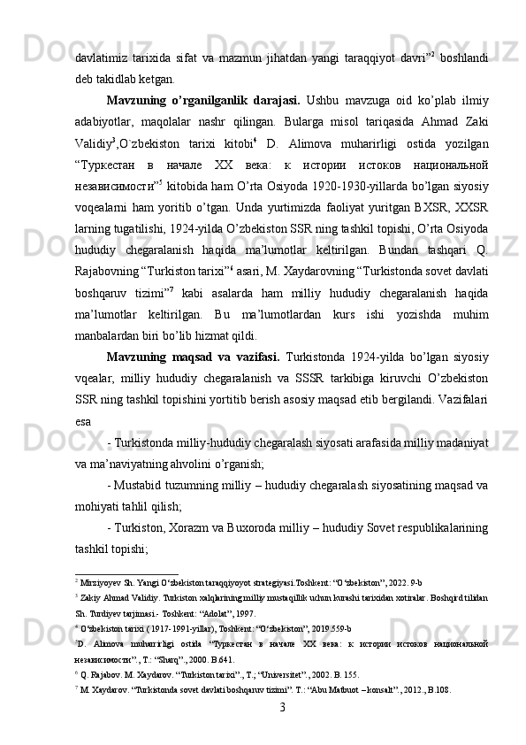 davlatimiz   tarixida   sifat   va   mazmun   jihatdan   yangi   taraqqiyot   davri” 2
  boshlandi
deb takidlab ketgan.
Mavzuning   о’rganilganlik   darajasi.   Ushbu   mavzuga   oid   kо’plab   ilmiy
adabiyotlar,   maqolalar   nashr   qilingan.   Bularga   misol   tariqasida   Ahmad   Zaki
Validiy 3
,O`zbekiston   tarixi   kitobi 4
  D.   Alimova   muharirligi   ostida   yozilgan
“ Туркестан   в   начале   XX   века :   к   истории   истоков   национальной
независимости ” 5
  kitobida ham О’rta Osiyoda 1920-1930-yillarda bо’lgan siyosiy
voqealarni   ham   yoritib   о’tgan.   Unda   yurtimizda   faoliyat   yuritgan   BXSR,   XXSR
larning tugatilishi, 1924-yilda О’zbekiston SSR ning tashkil topishi, О’rta Osiyoda
hududiy   chegaralanish   haqida   ma’lumotlar   keltirilgan.   Bundan   tashqari   Q.
Rajabovning “Turkiston tarixi” 6
 asari, M. Xaydarovning “Turkistonda sovet davlati
boshqaruv   tizimi” 7
  kabi   asalarda   ham   milliy   hududiy   chegaralanish   haqida
ma’lumotlar   keltirilgan.   Bu   ma’lumotlardan   kurs   ishi   yozishda   muhim
manbalardan biri bо’lib hizmat qildi. 
Mavzuning   maqsad   va   vazifasi.   Turkistonda   1924-yilda   bо’lgan   siyosiy
vqealar,   milliy   hududiy   chegaralanish   va   SSSR   tarkibiga   kiruvchi   О’zbekiston
SSR ning tashkil topishini yortitib berish asosiy maqsad etib bergilandi. Vazifalari
esa
- Turkistonda milliy-hududiy chegaralash siyosati arafasida milliy madaniyat
va ma’naviyatning ahvolini о’rganish;
- Mustabid tuzumning milliy – hududiy chegaralash siyosatining maqsad va
mohiyati tahlil qilish;
- Turkiston, Xorazm va Buxoroda milliy – hududiy Sovet respublikalarining
tashkil topishi;
2
 Mirziyoyev Sh. Yangi О‘zbekiston taraqqiyoyot strategiyasi.Toshkent: “О‘zbekiston”, 2022. 9-b
3
 Zakiy Ahmad Validiy. Turkiston xalqlarining milliy mustaqillik uchun kurashi tarixidan xotiralar. Boshqird tilidan
Sh. Turdiyev tarjimasi.- Toshkent: “Adolat”, 1997.
4
 О‘zbekiston tarixi ( 1917-1991-yillar), Toshkent: “О‘zbekiston”, 2019.559-b
5
D .   Alimova   muharrirligi   ostida   “Туркестан   в   начале   XX   века:   к   истории   истоков   национальной
независимости”.,  T .: “ Sharq ”., 2000.  B.641.
6
 Q. Rajabov. M. Xaydarov. “Turkiston tarixi”., T.; “Universitet”., 2002. B. 155. 
7
 M. Xaydarov. “Turkistonda sovet davlati boshqaruv tizimi”. T.: “Abu Matbuot – konsalt”., 2012., B.108.
3 