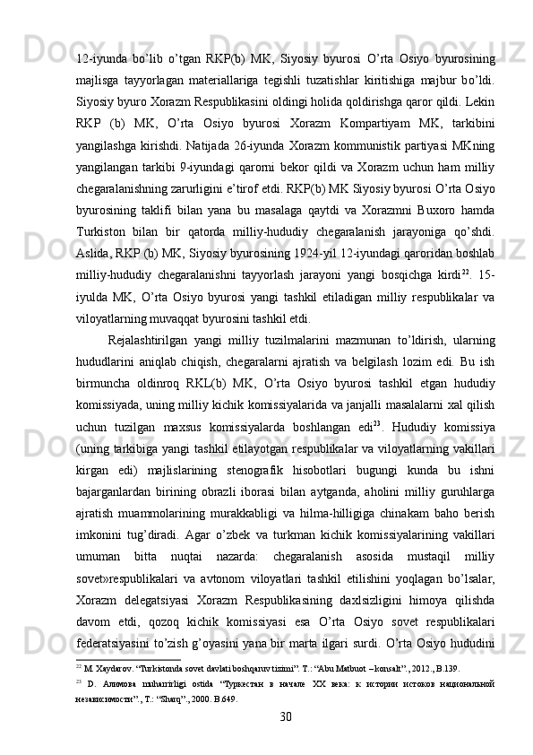 12-iyunda   b о ’lib   о ’tgan   RKP(b)   MK,   Siyosiy   byurosi   О ’rta   Osiyo   byurosining
majlisga   tayyorlagan   materiallariga   tegishli   tuzatishlar   kiritishiga   majbur   b о ’ldi.
Siyosiy byuro Xorazm Respublikasini oldingi holida qoldirishga qaror qildi. Lekin
RKP   (b)   MK,   О ’rta   Osiyo   byurosi   Xorazm   Kompartiyam   MK,   tarkibini
yangilashga   kirishdi.   Natijada   26-iyunda   Xorazm   kommunistik   partiyasi   MKning
yangilangan   tarkibi   9-iyundagi   qarorni   bekor   qildi   va   Xorazm   uchun   ham   milliy
chegaralanishning zarurligini e’tirof etdi. RKP(b) MK Siyosiy byurosi  О ’rta Osiyo
byurosining   taklifi   bilan   yana   bu   masalaga   qaytdi   va   Xorazmni   Buxoro   hamda
Turkiston   bilan   bir   qatorda   milliy-hududiy   chegaralanish   jarayoniga   q о ’shdi.
Aslida, RKP (b) MK, Siyosiy byurosining 1924-yil 12-iyundagi qaroridan boshlab
milliy-hududiy   chegaralanishni   tayyorlash   jarayoni   yangi   bosqichga   kirdi 22
.   15-
iyulda   MK,   О ’rta   Osiyo   byurosi   yangi   tashkil   etiladigan   milliy   respublikalar   va
viloyatlarning muvaqqat byurosini tashkil etdi. 
Rejalashtirilgan   yangi   milliy   tuzilmalarini   mazmunan   t о ’ldirish,   ularning
hududlarini   aniqlab   chiqish,   chegaralarni   ajratish   va   belgilash   lozim   edi.   Bu   ish
birmuncha   oldinroq   RKL(b)   MK,   О ’rta   Osiyo   byurosi   tashkil   etgan   hududiy
komissiyada, uning milliy kichik komissiyalarida va janjalli masalalarni xal qilish
uchun   tuzilgan   maxsus   komissiyalarda   boshlangan   edi 23
.   Hududiy   komissiya
(uning tarkibiga yangi  tashkil  etilayotgan  respublikalar  va viloyatlarning vakillari
kirgan   edi)   majlislarining   stenografik   hisobotlari   bugungi   kunda   bu   ishni
bajarganlardan   birining   obrazli   iborasi   bilan   aytganda,   aholini   milliy   guruhlarga
ajratish   muammolarining   murakkabligi   va   hilma-hilligiga   chinakam   baho   berish
imkonini   tug’diradi.   Agar   о ’zbek   va   turkman   kichik   komissiyalarining   vakillari
umuman   bitta   nuqtai   nazarda:   chegaralanish   asosida   mustaqil   milliy
sovet»respublikalari   va   avtonom   viloyatlari   tashkil   etilishini   yoqlagan   b о ’lsalar,
Xorazm   delegatsiyasi   Xorazm   Respublikasining   daxlsizligini   himoya   qilishda
davom   etdi,   qozoq   kichik   komissiyasi   esa   О ’rta   Osiyo   sovet   respublikalari
federatsiyasini  t о ’zish g’oyasini  yana bir marta ilgari  surdi.   О ’rta Osiyo hududini
22
 M. Xaydarov. “Turkistonda sovet davlati boshqaruv tizimi”. T.: “Abu Matbuot – konsalt”., 2012., B.139.
23
  D .   Алимова   muharrirligi   ostida   “Туркестан   в   начале   XX   века:   к   истории   истоков   национальной
независимости”.,  T .: “ Sharq ”., 2000.  B .649.
30