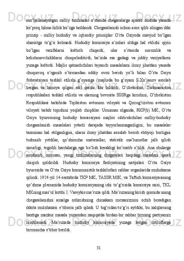 m о ’ljallanayotgan   milliy   tuzilmalar   о ’rtasida   chegaralarga   ajratib   olishda   yanada
k о ’proq hilma-hillik k о ’zga tashlandi. Chegaralanish uchun asos qilib olingan ikki
prinsip   -   milliy   hududiy   va   iqtisodiy   prinsiplar   О ’rta   Osiyoda   mavjud   b о ’lgan
sharoitga   t о ’g’ri   kelmadi.   Hududiy   komissiya   a’zolari   oldiga   hal   etilishi   qiyin
b о ’lgan   vazifalarni   keltirib   chiqardi,   ular   о ’rtasida   norozilik   va
kelishmovchiliklarni   chuqurlashtirdi,   ba’zida   esa   gadagi   va   jiddiy   vaziyatlarni
yuzaga   keltirdi.   Majlis   qatnashchilari   tayanch   masalalarni   ilmiy   jihatdan   yanada
chuqurroq   о ’rganib   о ’tirmasdan   oddiy   ovoz   berish   y о ’li   bilan   О ’rta   Osiyo
federatsiyasi   tashkil   etilishi   g’oyasiga   (majlisda   bu   g’oyani   S.X о ’janov   asoslab
bergan   va   himoya   qilgan   edi)   qarshi   fikr   bildirib,   О ’zbekiston,   Turkmaniston
respublikalari   tashkil   etilishi   va   ularning   bevosita   SSSRga   kirishini,   О ’zbekiston
Respublikasi   tarkibida   Tojikiston   avtonom   viloyati   va   Qozog’iziston   avtonom
viloyati   tarkib   topishini   yoqlab   chiqdilar.   Umuman   olganda,   RKP(b)   MK,   О ’rta
Osiyo   byurosining   hududiy   komissiyasi   majlisi   ishtirokchilari   milliy-hududiy
chegaralanish   masalalari   yetarli   darajada   tayyorlanmaganligini,   bu   masalalar
taxminan   hal   etilganligini,   ularni   ilmiy   jihatdan   asoslab   berish   ehtiyoji   borligini
tushunib   yetdilar,   q о ’shimcha   materiallar,   statistik   ma’lumotlar   jalb   qilish
zarurligi,   tegishli   haritalarga   ega   b о ’lish   kerakligi   k о ’rsatib   о ’tildi.   Ana   shularga
asoslanib,   xususan,   yangi   tuzilmalarning   chegaralari   haqidagi   masalani   qarab
chiqish   qoldirildi.   Hududiy   komissiya   faoliyatining   natijalari   О ’rta   Osiyo
byurosida va  О ’rta Osiyo kommunistik tashkilotlari rahbar organlarida muhokama
qilindi. 1924-yil 14-sentabrda TKP MK, TASSR MIK, va Taftish komissiyasining
q о ’shma   plenumida   hududiy   komissiyaning   ishi   t о ’g’risida   komissiya   raisi,   TKL
MKning mas’ul kotibi I. Vareykis ma’ruza qildi. Ma’ruzaning kirish qismida uning
chegaralanishni   amalga   oshirishning   chinakam   mexanizmini   ochib   beradigan
ikkita  mulohazasi   e’tiborni   jalb   qiladi.   U   tug’ridan-t о ’g’ri   aytdiki,  bu   xalqlarning
baxtiga   mazkur   masala   yuzasidan   xaqiqatda   birdan-bir   rahbar   bizning   partiyamiz
hisoblanadi.   Ma’ruzada   hududiy   komissiyada   yuzaga   kelgan   ixtiloflarga
birmuncha e’tibor berildi. 
31 