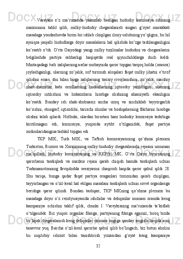 Vareykis   о ’z   ma’ruzasida   yakunlab   berilgan   hududiy   komissiya   ishining
mazmunini   tahlil   qilib,   milliy-hududiy   chegaralanish   singari   g’oyat   murakkab
masalaga yondashuvda biron-bir ishlab chiqilgan ilmiy uslubning y о ’qligini, bu hil
ayniqsa   janjalli  hududlarga  doyir   masalalarni  hal  qilishda   k о ’zga  tashlanganligini
k о ’rsatib   о ’tdi.   О ’rta Osiyodagi  yangi milliy tuzilmalar hududini va chegaralarini
belgilashda   partiya   rahbarligi   haqiqatda   real   qiyinchiliklarga   duch   keldi.
Mintaqadagi turli xalqlarning asrlar mobaynida qaror topgan tarqoq holda (orasira)
joylashganligi,   ularning   x о ’jalik,   sof   turmush   aloqalari   faqat   milliy   jihatni   e’tirof
qilishni   emas,   shu   bilan   birga   xalqlarning   tarixiy   rivojlanishini,   x о ’jalik,   maishiy
shart-sharoitlar   kabi   omillarining   hududlarning   iqtisodiy   yaxlitligini,   ularning
iqtisodiy   intilishini   va   hokazolarni   hisobga   olishning   ahamiyatli   ekanligini
k о ’rsatdi.   Bunday   ish   shak-shubxasiz   ancha   uzoq   va   sinchiklab   tayyorgarlik
k о ’rishni, etnograf, iqtisodchi, tarixchi olimlar va boshqalarning fikrlarini hisobga
olishni   talab   qilardi.   Holbuki,   ulardan   birortasi   ham   hududiy   komissiya   tarkibiga
kiritilmagan   edi,   komissiya,   yuqorida   aytibt   о ’tilganidek,   faqat   partiya
xodimlaridangina tashkil topgan edi. 
TKP   MIK,   Turk   MIK,   va   Taftish   komissiyasining   q о ’shma   plenumi
Turkiston, Buxoro va Xorazmning milliy-hududiy chegaralanishi rejasini umuman
ma’qulladi,   hududiy   komissiyaning   va   RKP(b)   MK,   О ’rta   Osiyo   byurosining
qarorlarini   tasdiqladi   va   mazkur   rejani   qarab   chiqish   hamda   tasdiqlash   uchun
Turkmanistonning   favqulodda   sessiyasini   chaqirish   haqida   qaror   qabul   qildi   28.
Shu   tariqa,   bunga   qadar   faqat   partiya   oraganlari   tomonidan   qarab   chiqilgan,
tayyorlangan va  о ’zil-kesil hal etilgan masalani tasdiqlash uchun sovet organlariga
berishga   qaror   qilindi.   Bundan   tashqari,   TKP   MKning   q о ’shma   plenumi   bu
masalaga   doyir   о ’z   rezolyusiyasida   ishchilar   va   dehqonlar   ommasi   orasida   keng
kampaniya   ochishni   taklif   qildi,   chunki   I.   Vareykisning   ma’ruzasida   ta’kidlab
о ’tilgandek:   Biz   yuqori   organlar   fikriga,   partiyaning   fikriga   egamiz,   biroq   bizda
b о ’lajak chegaralanish keng dehqonlar ommasi ongiga qanday singishi haqida aniq
tasavvur yuq. Barcha   о ’zil-kesil qarorlar qabul  qilib b о ’lingach, biz butun aholini
bu   inqilobiy   isloxot   bilan   tanishtirish   yuzasidan   g’oyat   keng   kampaniya
32