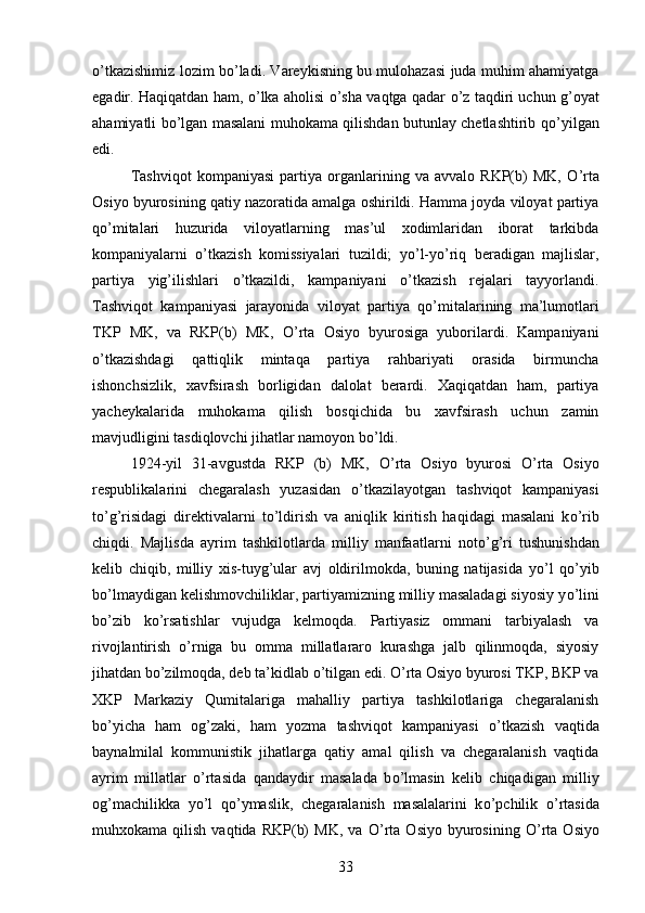 о ’tkazishimiz lozim b о ’ladi. Vareykisning bu mulohazasi juda muhim ahamiyatga
egadir. Haqiqatdan ham,   о ’lka aholisi   о ’sha vaqtga qadar   о ’z taqdiri uchun g’oyat
ahamiyatli b о ’lgan masalani muhokama qilishdan butunlay chetlashtirib q о ’yilgan
edi. 
Tashviqot   kompaniyasi   partiya   organlarining   va   avvalo   RKP(b)   MK,   О ’rta
Osiyo byurosining qatiy nazoratida amalga oshirildi. Hamma joyda viloyat partiya
q о ’mitalari   huzurida   viloyatlarning   mas’ul   xodimlaridan   iborat   tarkibda
kompaniyalarni   о ’tkazish   komissiyalari   tuzildi;   y о ’l-y о ’riq   beradigan   majlislar,
partiya   yig’ilishlari   о ’tkazildi,   kampaniyani   о ’tkazish   rejalari   tayyorlandi.
Tashviqot   kampaniyasi   jarayonida   viloyat   partiya   q о ’mitalarining   ma’lumotlari
TKP   MK,   va   RKP(b)   MK,   О ’rta   Osiyo   byurosiga   yuborilardi.   Kampaniyani
о ’tkazishdagi   qattiqlik   mintaqa   partiya   rahbariyati   orasida   birmuncha
ishonchsizlik,   xavfsirash   borligidan   dalolat   berardi.   Xaqiqatdan   ham,   partiya
yacheykalarida   muhokama   qilish   bosqichida   bu   xavfsirash   uchun   zamin
mavjudligini tasdiqlovchi jihatlar namoyon b о ’ldi. 
1924-yil   31-avgustda   RKP   (b)   MK,   О ’rta   Osiyo   byurosi   О ’rta   Osiyo
respublikalarini   chegaralash   yuzasidan   о ’tkazilayotgan   tashviqot   kampaniyasi
t о ’g’risidagi   direktivalarni   t о ’ldirish   va   aniqlik   kiritish   haqidagi   masalani   k о ’rib
chiqdi.   Majlisda   ayrim   tashkilotlarda   milliy   manfaatlarni   not о ’g’ri   tushunishdan
kelib   chiqib,   milliy   xis-tuyg’ular   avj   oldirilmokda,   buning   natijasida   y о ’l   q о ’yib
b о ’lmaydigan kelishmovchiliklar, partiyamizning milliy masaladagi siyosiy y о ’lini
b о ’zib   k о ’rsatishlar   vujudga   kelmoqda.   Partiyasiz   ommani   tarbiyalash   va
rivojlantirish   о ’rniga   bu   omma   millatlararo   kurashga   jalb   qilinmoqda,   siyosiy
jihatdan b о ’zilmoqda, deb ta’kidlab  о ’tilgan edi.  О ’rta Osiyo byurosi TKP, BKP va
XKP   Markaziy   Qumitalariga   mahalliy   partiya   tashkilotlariga   chegaralanish
b о ’yicha   ham   og’zaki,   ham   yozma   tashviqot   kampaniyasi   о ’tkazish   vaqtida
baynalmilal   kommunistik   jihatlarga   qatiy   amal   qilish   va   chegaralanish   vaqtida
ayrim   millatlar   о ’rtasida   qandaydir   masalada   b о ’lmasin   kelib   chiqadigan   milliy
og’machilikka   y о ’l   q о ’ymaslik,   chegaralanish   masalalarini   k о ’pchilik   о ’rtasida
muhxokama  qilish   vaqtida   RKP(b)   MK,   va   О ’rta   Osiyo   byurosining   О ’rta   Osiyo
33
