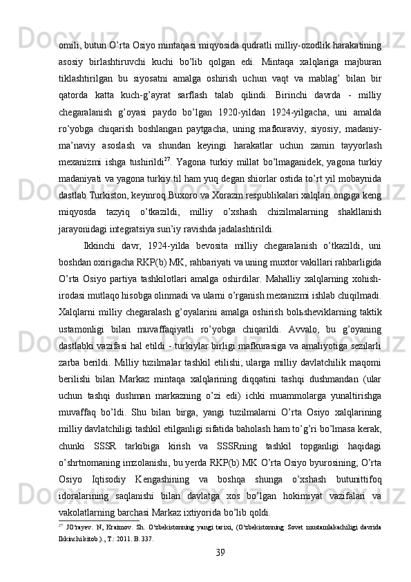 omili, butun О’rta Osiyo mintaqasi miqyosida qudratli milliy-ozodlik harakatining
asosiy   birlashtiruvchi   kuchi   bо’lib   qolgan   edi.   Mintaqa   xalqlariga   majburan
tiklashtirilgan   bu   siyosatni   amalga   oshirish   uchun   vaqt   va   mablag’   bilan   bir
qatorda   katta   kuch-g’ayrat   sarflash   talab   qilindi.   Birinchi   davrda   -   milliy
chegaralanish   g’oyasi   paydo   bо’lgan   1920-yildan   1924-yilgacha,   uni   amalda
rо’yobga   chiqarish   boshlangan   paytgacha,   uning   mafkuraviy,   siyosiy,   madaniy-
ma’naviy   asoslash   va   shundan   keyingi   harakatlar   uchun   zamin   tayyorlash
mexanizmi   ishga   tushirildi 27
.   Yagona   turkiy   millat   bо’lmaganidek,   yagona   turkiy
madaniyati va yagona turkiy til ham yuq degan shiorlar ostida tо’rt yil mobaynida
dastlab Turkiston, keyinroq Buxoro va Xorazm respublikalari xalqlari ongiga keng
miqyosda   tazyiq   о’tkazildi,   milliy   о’xshash   chizilmalarning   shakllanish
jarayonidagi integratsiya sun’iy ravishda jadalashtirildi. 
Ikkinchi   davr,   1924-yilda   bevosita   milliy   chegaralanish   о’tkazildi,   uni
boshdan oxirigacha RKP(b) MK, rahbariyati va uning muxtor vakillari rahbarligida
О’rta   Osiyo   partiya   tashkilotlari   amalga   oshirdilar.   Mahalliy   xalqlarning   xohish-
irodasi mutlaqo hisobga olinmadi va ularni о’rganish mexanizmi ishlab chiqilmadi.
Xalqlarni   milliy   chegaralash   g’oyalarini   amalga   oshirish   bol ь sheviklarning   taktik
ustamonligi   bilan   muvaffaqiyatli   rо’yobga   chiqarildi.   Avvalo,   bu   g’oyaning
dastlabki vazifasi hal etildi - turkiylar birligi mafkurasiga va amaliyotiga sezilarli
zarba   berildi.   Milliy   tuzilmalar   tashkil   etilishi,   ularga   milliy   davlatchilik   maqomi
berilishi   bilan   Markaz   mintaqa   xalqlarining   diqqatini   tashqi   dushmandan   (ular
uchun   tashqi   dushman   markazning   о’zi   edi)   ichki   muammolarga   yunaltirishga
muvaffaq   bо’ldi.   Shu   bilan   birga,   yangi   tuzilmalarni   О’rta   Osiyo   xalqlarining
milliy davlatchiligi tashkil etilganligi sifatida baholash ham tо’g’ri bо’lmasa kerak,
chunki   SSSR   tarkibiga   kirish   va   SSSRning   tashkil   topganligi   haqidagi
о’shrtnomaning imzolanishi, bu yerda RKP(b) MK О’rta Osiyo byurosining, О’rta
Osiyo   Iqtisodiy   Kengashining   va   boshqa   shunga   о’xshash   butunittifoq
idoralarining   saqlanishi   bilan   davlatga   xos   bо’lgan   hokimiyat   vazifalari   va
vakolatlarning barchasi Markaz ixtiyorida bо’lib qoldi. 
27
  JО‘rayev.   N,   Kraimov.   Sh.   О‘zbekistonning   yangi   tarixi,   (О‘zbekistonning   Sovet   mustamlakachiligi   davrida
Ikkinchi kitob.)., T.: 2011. B. 337.
39 