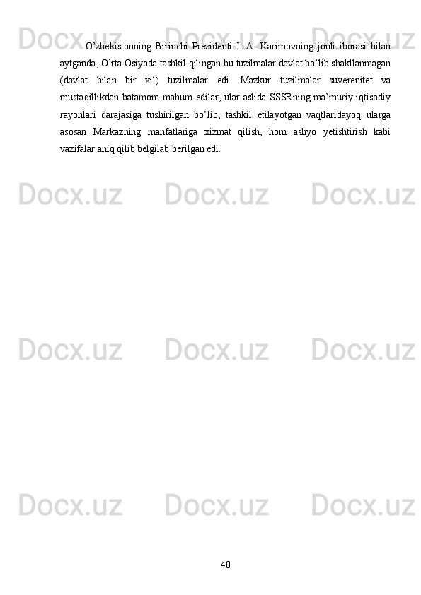 О’zbekistonning   Birinchi   Prezidenti   I.   A.   Karimovning   jonli   iborasi   bilan
aytganda, О’rta Osiyoda tashkil qilingan bu tuzilmalar davlat bо’lib shakllanmagan
(davlat   bilan   bir   xil)   tuzilmalar   edi.   Mazkur   tuzilmalar   suverenitet   va
mustaqillikdan batamom mahum  edilar, ular aslida SSSRning ma’muriy-iqtisodiy
rayonlari   darajasiga   tushirilgan   bо’lib,   tashkil   etilayotgan   vaqtlaridayoq   ularga
asosan   Markazning   manfatlariga   xizmat   qilish,   hom   ashyo   yetishtirish   kabi
vazifalar aniq qilib belgilab berilgan edi.
40 