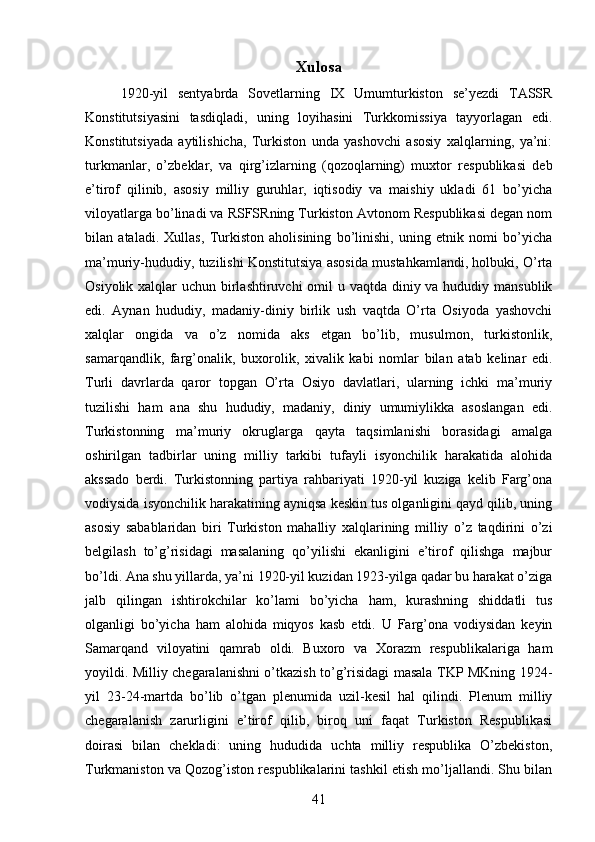 Xulosa
1920-yil   sentyabrda   Sovetlarning   IX   Umumturkiston   se’yezdi   TASSR
Konstitutsiyasini   tasdiqladi,   uning   loyihasini   Turkkomissiya   tayyorlagan   edi.
Konstitutsiyada   aytilishicha,   Turkiston   unda   yashovchi   asosiy   xalqlarning,   ya’ni:
turkmanlar,   о’zbeklar,   va   qirg’izlarning   (qozoqlarning)   muxtor   respublikasi   deb
e’tirof   qilinib,   asosiy   milliy   guruhlar,   iqtisodiy   va   maishiy   ukladi   61   bо’yicha
viloyatlarga bо’linadi va RSFSRning Turkiston Avtonom Respublikasi degan nom
bilan   ataladi.   Xullas,   Turkiston   aholisining   bо’linishi,   uning   etnik   nomi   bо’yicha
ma’muriy-hududiy, tuzilishi Konstitutsiya asosida mustahkamlandi, holbuki, О’rta
Osiyolik xalqlar  uchun birlashtiruvchi  omil  u vaqtda diniy va hududiy mansublik
edi.   Aynan   hududiy,   madaniy-diniy   birlik   ush   vaqtda   О’rta   Osiyoda   yashovchi
xalqlar   ongida   va   о’z   nomida   aks   etgan   bо’lib,   musulmon,   turkistonlik,
samarqandlik,   farg’onalik,   buxorolik,   xivalik   kabi   nomlar   bilan   atab   kelinar   edi.
Turli   davrlarda   qaror   topgan   О’rta   Osiyo   davlatlari,   ularning   ichki   ma’muriy
tuzilishi   ham   ana   shu   hududiy,   madaniy,   diniy   umumiylikka   asoslangan   edi.
Turkistonning   ma’muriy   okruglarga   qayta   taqsimlanishi   borasidagi   amalga
oshirilgan   tadbirlar   uning   milliy   tarkibi   tufayli   isyonchilik   harakatida   alohida
akssado   berdi.   Turkistonning   partiya   rahbariyati   1920-yil   kuziga   kelib   Farg’ona
vodiysida isyonchilik harakatining ayniqsa keskin tus olganligini qayd qilib, uning
asosiy   sabablaridan   biri   Turkiston   mahalliy   xalqlarining   milliy   о’z   taqdirini   о’zi
belgilash   tо’g’risidagi   masalaning   qо’yilishi   ekanligini   e’tirof   qilishga   majbur
bо’ldi. Ana shu yillarda, ya’ni 1920-yil kuzidan 1923-yilga qadar bu harakat о’ziga
jalb   qilingan   ishtirokchilar   kо’lami   bо’yicha   ham,   kurashning   shiddatli   tus
olganligi   bо’yicha   ham   alohida   miqyos   kasb   etdi.   U   Farg’ona   vodiysidan   keyin
Samarqand   viloyatini   qamrab   oldi.   Buxoro   va   Xorazm   respublikalariga   ham
yoyildi. Milliy chegaralanishni о’tkazish tо’g’risidagi masala TKP MKning 1924-
yil   23-24-martda   bо’lib   о’tgan   plenumida   uzil-kesil   hal   qilindi.   Plenum   milliy
chegaralanish   zarurligini   e’tirof   qilib,   biroq   uni   faqat   Turkiston   Respublikasi
doirasi   bilan   chekladi:   uning   hududida   uchta   milliy   respublika   О’zbekiston,
Turkmaniston va Qozog’iston respublikalarini tashkil etish mо’ljallandi. Shu bilan
41 