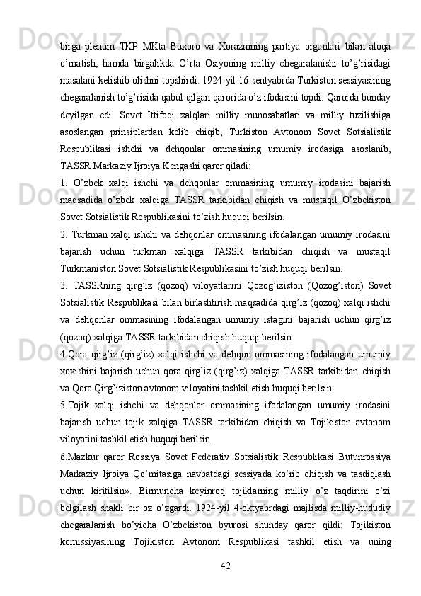 birga   plenum   TKP   MKta   Buxoro   va   Xorazmning   partiya   organlari   bilan   aloqa
о’rnatish,   hamda   birgalikda   О’rta   Osiyoning   milliy   chegaralanishi   tо’g’risidagi
masalani kelishib olishni topshirdi. 1924-yil 16-sentyabrda Turkiston sessiyasining
chegaralanish tо’g’risida qabul qilgan qarorida о’z ifodasini topdi. Qarorda bunday
deyilgan   edi:   Sovet   Ittifoqi   xalqlari   milliy   munosabatlari   va   milliy   tuzilishiga
asoslangan   prinsiplardan   kelib   chiqib,   Turkiston   Avtonom   Sovet   Sotsialistik
Respublikasi   ishchi   va   dehqonlar   ommasining   umumiy   irodasiga   asoslanib,
TASSR Markaziy Ijroiya Kengashi qaror qiladi: 
1.   О’zbek   xalqi   ishchi   va   dehqonlar   ommasining   umumiy   irodasini   bajarish
maqsadida   о’zbek   xalqiga   TASSR   tarkibidan   chiqish   va   mustaqil   О’zbekiston
Sovet Sotsialistik Respublikasini tо’zish huquqi berilsin. 
2. Turkman xalqi  ishchi  va  dehqonlar  ommasining  ifodalangan  umumiy irodasini
bajarish   uchun   turkman   xalqiga   TASSR   tarkibidan   chiqish   va   mustaqil
Turkmaniston Sovet Sotsialistik Respublikasini tо’zish huquqi berilsin. 
3.   TASSRning   qirg’iz   (qozoq)   viloyatlarini   Qozog’iziston   (Qozog’iston)   Sovet
Sotsialistik Respublikasi  bilan birlashtirish maqsadida qirg’iz (qozoq) xalqi ishchi
va   dehqonlar   ommasining   ifodalangan   umumiy   istagini   bajarish   uchun   qirg’iz
(qozoq) xalqiga TASSR tarkibidan chiqish huquqi berilsin.
4.Qora   qirg’iz   (qirg’iz)   xalqi   ishchi   va   dehqon   ommasining   ifodalangan   umumiy
xoxishini   bajarish   uchun   qora   qirg’iz   (qirg’iz)   xalqiga   TASSR   tarkibidan   chiqish
va Qora Qirg’iziston avtonom viloyatini tashkil etish huquqi berilsin.
5.Tojik   xalqi   ishchi   va   dehqonlar   ommasining   ifodalangan   umumiy   irodasini
bajarish   uchun   tojik   xalqiga   TASSR   tarkibidan   chiqish   va   Tojikiston   avtonom
viloyatini tashkil etish huquqi berilsin. 
6.Mazkur   qaror   Rossiya   Sovet   Federativ   Sotsialistik   Respublikasi   Butunrossiya
Markaziy   Ijroiya   Qо’mitasiga   navbatdagi   sessiyada   kо’rib   chiqish   va   tasdiqlash
uchun   kiritilsin».   Birmuncha   keyinroq   tojiklarning   milliy   о’z   taqdirini   о’zi
belgilash   shakli   bir   oz   о’zgardi.   1924-yil   4-oktyabrdagi   majlisda   milliy-hududiy
chegaralanish   bо’yicha   О’zbekiston   byurosi   shunday   qaror   qildi:   Tojikiston
komissiyasining   Tojikiston   Avtonom   Respublikasi   tashkil   etish   va   uning
42 