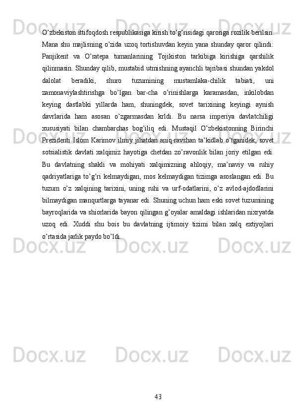 О’zbekiston ittifoqdosh respublikasiga kirish tо’g’risidagi qaroriga rozilik berilsin.
Mana   shu   majlisning   о’zida   uzoq   tortishuvdan   keyin   yana   shunday   qaror   qilindi:
Panjikent   va   О’ratepa   tumanlarining   Tojikiston   tarkibiga   kirishiga   qarshilik
qilinmasin. Shunday qilib, mustabid utmishning ayanchli tajribasi shundan yakdol
dalolat   beradiki,   shuro   tuzumining   mustamlaka-chilik   tabiati,   uni
zamonaviylashtirishga   bо’lgan   bar-cha   о’rinishlarga   karamasdan,   inkilobdan
keying   dastlabki   yillarda   ham,   shuningdek,   sovet   tarixining   keyingi   aynish
davrlarida   ham   asosan   о’zgarmasdan   krldi.   Bu   narsa   imperiya   davlatchiligi
xususiyati   bilan   chambarchas   bog’iliq   edi.   Mustaqil   О’zbekistonning   Birinchi
Prezidenti   Islom  Karimov  ilmiy  jihatdan aniq-ravshan  ta’kidlab  о’tganidek, sovet
sotsialistik   davlati   xalqimiz   hayotiga   chetdan   zо’ravonlik   bilan   joriy   etilgan   edi.
Bu   davlatning   shakli   va   mohiyati   xalqimizning   ahloqiy,   ma’naviy   va   ruhiy
qadriyatlariga   tо’g’ri   kelmaydigan,   mos   kelmaydigan   tizimga   asoslangan   edi.   Bu
tuzum   о’z   xalqining   tarixini,   uning   ruhi   va   urf-odatlarini,   о’z   avlod-ajdodlarini
bilmaydigan manqurtlarga tayanar edi. Shuning uchun ham eski sovet tuzumining
bayroqlarida va shiorlarida bayon qilingan g’oyalar amaldagi ishlaridan nixryatda
uzoq   edi.   Xuddi   shu   bois   bu   davlatning   ijtimoiy   tizimi   bilan   xalq   extiyojlari
о’rtasida jarlik paydo bо’ldi.
43 