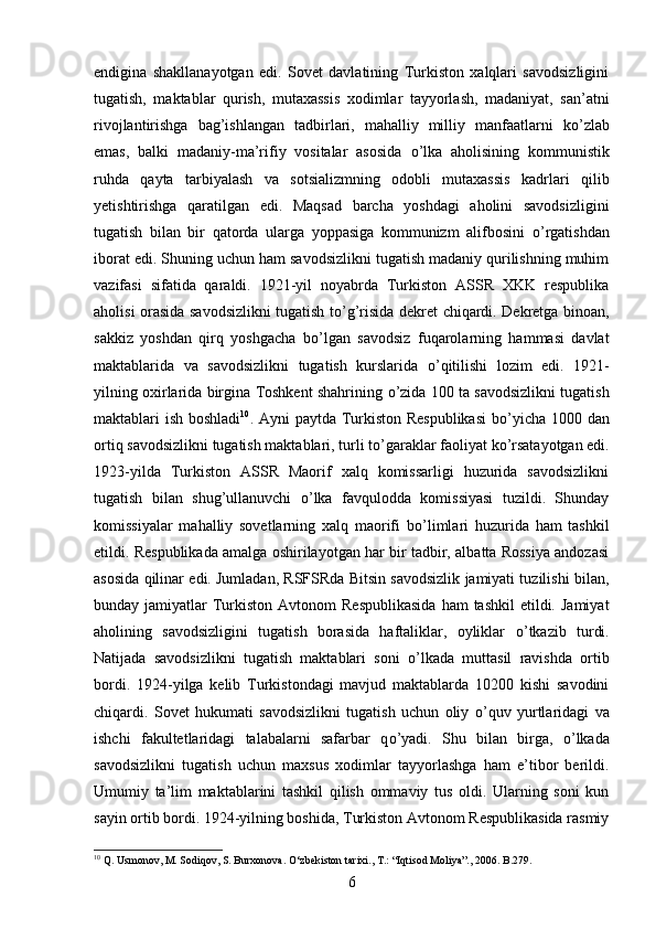 endigina   shakllanayotgan   edi.   Sovet   davlatining   Turkiston   xalqlari   savodsizligini
tugatish,   maktablar   qurish,   mutaxassis   xodimlar   tayyorlash,   madaniyat,   san’atni
rivojlantirishga   bag’ishlangan   tadbirlari,   mahalliy   milliy   manfaatlarni   k о ’zlab
emas,   balki   madaniy-ma’rifiy   vositalar   asosida   о ’lka   aholisining   kommunistik
ruhda   qayta   tarbiyalash   va   sotsializmning   odobli   mutaxassis   kadrlari   qilib
yetishtirishga   qaratilgan   edi.   Maqsad   barcha   yoshdagi   aholini   savodsizligini
tugatish   bilan   bir   qatorda   ularga   yoppasiga   kommunizm   alifbosini   о ’rgatishdan
iborat edi. Shuning uchun ham savodsizlikni tugatish madaniy qurilishning muhim
vazifasi   sifatida   qaraldi.   1921-yil   noyabrda   Turkiston   ASSR   XKK   respublika
aholisi orasida savodsizlikni tugatish t о ’g’risida dekret chiqardi. Dekretga binoan,
sakkiz   yoshdan   qirq   yoshgacha   b о ’lgan   savodsiz   fuqarolarning   hammasi   davlat
maktablarida   va   savodsizlikni   tugatish   kurslarida   о ’qitilishi   lozim   edi.   1921-
yilning oxirlarida birgina Toshkent shahrining   о ’zida 100 ta savodsizlikni tugatish
maktablari ish boshladi 10
. Ayni paytda Turkiston Respublikasi  b о ’yicha 1000 dan
ortiq savodsizlikni tugatish maktablari, turli t о ’garaklar faoliyat k о ’rsatayotgan edi.
1923-yilda   Turkiston   ASSR   Maorif   xalq   komissarligi   huzurida   savodsizlikni
tugatish   bilan   shug’ullanuvchi   о ’lka   favqulodda   komissiyasi   tuzildi.   Shunday
komissiyalar   mahalliy   sovetlarning   xalq   maorifi   b о ’limlari   huzurida   ham   tashkil
etildi. Respublikada amalga oshirilayotgan har bir tadbir, albatta Rossiya andozasi
asosida qilinar edi. Jumladan, RSFSRda Bitsin savodsizlik jamiyati tuzilishi bilan,
bunday jamiyatlar   Turkiston  Avtonom   Respublikasida  ham   tashkil   etildi.  Jamiyat
aholining   savodsizligini   tugatish   borasida   haftaliklar,   oyliklar   о ’tkazib   turdi.
Natijada   savodsizlikni   tugatish   maktablari   soni   о ’lkada   muttasil   ravishda   ortib
bordi.   1924-yilga   kelib   Turkistondagi   mavjud   maktablarda   10200   kishi   savodini
chiqardi.   Sovet   hukumati   savodsizlikni   tugatish   uchun   oliy   о ’quv   yurtlaridagi   va
ishchi   fakultetlaridagi   talabalarni   safarbar   q о ’yadi.   Shu   bilan   birga,   о ’lkada
savodsizlikni   tugatish   uchun   maxsus   xodimlar   tayyorlashga   ham   e’tibor   berildi.
Umumiy   ta’lim   maktablarini   tashkil   qilish   ommaviy   tus   oldi.   Ularning   soni   kun
sayin ortib bordi. 1924-yilning boshida, Turkiston Avtonom Respublikasida rasmiy
10
 Q. Usmonov, M. Sodiqov, S. Burxonova. О‘zbekiston tarixi., T.: “Iqtisod Moliya”., 2006. B.279.
6 