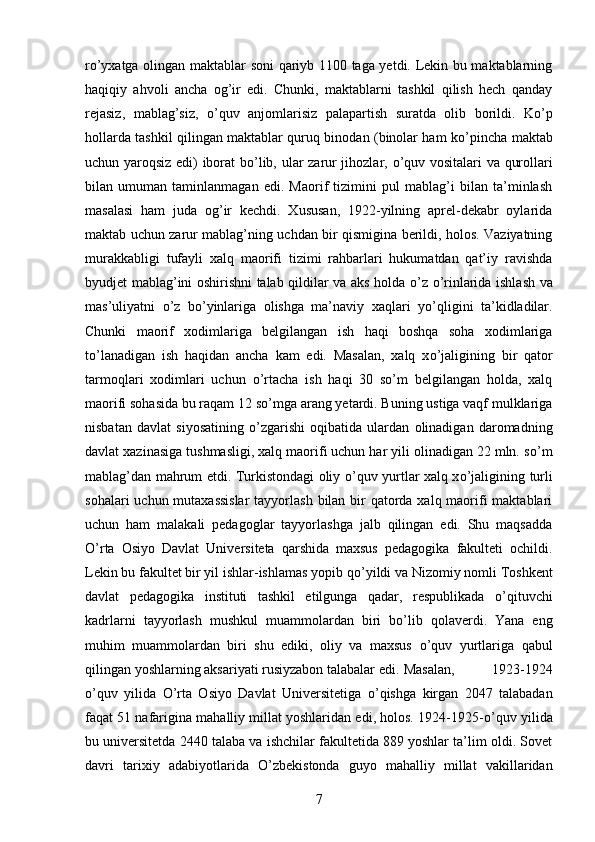 r о ’yxatga olingan maktablar soni qariyb 1100 taga yetdi. Lekin bu maktablarning
haqiqiy   ahvoli   ancha   og’ir   edi.   Chunki,   maktablarni   tashkil   qilish   hech   qanday
rejasiz,   mablag’siz,   о ’quv   anjomlarisiz   palapartish   suratda   olib   borildi.   K о ’p
hollarda tashkil qilingan maktablar quruq binodan (binolar ham k о ’pincha maktab
uchun yaroqsiz edi) iborat  b о ’lib, ular zarur jihozlar,   о ’quv vositalari va qurollari
bilan   umuman   taminlanmagan   edi.   Maorif   tizimini   pul   mablag’i   bilan   ta’minlash
masalasi   ham   juda   og’ir   kechdi.   Xususan,   1922-yilning   aprel-dekabr   oylarida
maktab uchun zarur mablag’ning uchdan bir qismigina berildi, holos. Vaziyatning
murakkabligi   tufayli   xalq   maorifi   tizimi   rahbarlari   hukumatdan   qat’iy   ravishda
byudjet mablag’ini oshirishni talab qildilar va aks holda   о ’z   о ’rinlarida ishlash va
mas’uliyatni   о ’z   b о ’yinlariga   olishga   ma’naviy   xaqlari   y о ’qligini   ta’kidladilar.
Chunki   maorif   xodimlariga   belgilangan   ish   haqi   boshqa   soha   xodimlariga
t о ’lanadigan   ish   haqidan   ancha   kam   edi.   Masalan,   xalq   x о ’jaligining   bir   qator
tarmoqlari   xodimlari   uchun   о ’rtacha   ish   haqi   30   sо’m   belgilangan   holda,   xalq
maorifi sohasida bu raqam 12 s о ’mga arang yetardi. Buning ustiga vaqf mulklariga
nisbatan   davlat   siyosatining   о ’zgarishi   oqibatida   ulardan   olinadigan   daromadning
davlat xazinasiga tushmasligi, xalq maorifi uchun har yili olinadigan 22 mln. s о ’m
mablag’dan mahrum etdi. Turkistondagi oliy   о ’quv yurtlar xalq x о ’jaligining turli
sohalari  uchun mutaxassislar  tayyorlash bilan bir qatorda xalq maorifi  maktablari
uchun   ham   malakali   pedagoglar   tayyorlashga   jalb   qilingan   edi.   Shu   maqsadda
О ’rta   Osiyo   Davlat   Universiteta   qarshida   maxsus   pedagogika   fakulteti   ochildi.
Lekin bu fakultet bir yil ishlar-ishlamas yopib q о ’yildi va Nizomiy nomli Toshkent
davlat   pedagogika   instituti   tashkil   etilgunga   qadar,   respublikada   о ’qituvchi
kadrlarni   tayyorlash   mushkul   muammolardan   biri   b о ’lib   qolaverdi.   Yana   eng
muhim   muammolardan   biri   shu   ediki,   oliy   va   maxsus   о ’quv   yurtlariga   qabul
qilingan yoshlarning aksariyati rusiyzabon talabalar edi.  Masalan,   1923-1924
о ’quv   yilida   О ’rta   Osiyo   Davlat   Universitetiga   о ’qishga   kirgan   2047   talabadan
faqat 51 nafarigina mahalliy millat yoshlaridan edi, holos. 1924-1925- о ’quv yilida
bu universitetda 2440 talaba va ishchilar fakultetida 889 yoshlar ta’lim oldi. Sovet
davri   tarixiy   adabiyotlarida   О ’zbekistonda   guyo   mahalliy   millat   vakillaridan
7 