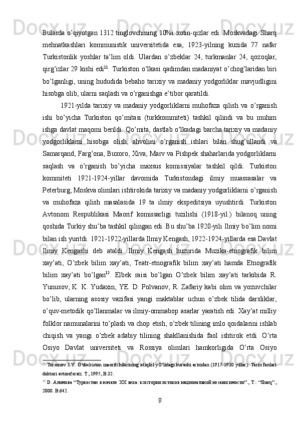 Bularda   о ’qiyotgan 1312 tinglovchining 10%i xotin-qizlar edi. Moskvadagi Sharq
mehnatkashlari   kommunistik   universitetida   esa,   1923-yilning   kuzida   77   nafar
Turkistonlik   yoshlar   ta’lim   oldi.   Ulardan   о ’zbeklar   24,   turkmanlar   24,   qozoqlar,
qirg’izlar 29 kishi edi 11
. Turkiston  о ’lkasi qadimdan madaniyat   о ’chog’laridan biri
b о ’lganligi,  uning hududida  bebaho  tarixiy  va madaniy  yodgorliklar  mavjudligini
hisobga olib, ularni saqlash va  о ’rganishga e’tibor qaratildi.
1921-yilda   tarixiy   va   madaniy   yodgorliklarni   muhofaza   qilish   va   о ’rganish
ishi   b о ’yicha   Turkiston   q о ’mitasi   (turkkommiteti)   tashkil   qilindi   va   bu   muhim
ishga davlat maqomi berildi. Q о ’mita, dastlab  о ’lkadagi barcha tarixiy va madaniy
yodgorliklarni   hisobga   olish,   ahvolini   о ’rganish   ishlari   bilan   shug’ullandi   va
Samarqand, Farg’ona, Buxoro, Xiva, Marv va Pishpek shaharlarida yodgorliklarni
saqlash   va   о ’rganish   b о ’yicha   maxsus   komissiyalar   tashkil   qildi.   Turkiston
kommiteti   1921-1924-yillar   davomida   Turkistondagi   ilmiy   muassasalar   va
Peterburg, Moskva olimlari ishtirokida tarixiy va madaniy yodgorliklarni  о ’rganish
va   muhofaza   qilish   masalasida   19   ta   ilmiy   ekspeditsiya   uyushtirdi.   Turkiston
Avtonom   Respublikasi   Maorif   komissarligi   tuzilishi   (1918-yil.)   bilanoq   uning
qoshida Turkiy shu’ba tashkil qilingan edi. Bu shu’ba 1920-yili Ilmiy b о ’lim nomi
bilan ish yuritdi. 1921-1922-yillarda Ilmiy Kengash, 1922-1924-yillarda esa Davlat
Ilmiy   Kengashi   deb   ataldi.   Ilmiy   Kengash   huzurida   Muzika-etnografik   bilim
xay’ati,   О ’zbek   bilim   xay’ati,   Teatr-etnografik   bilim   xay’ati   hamda   Etnografik
bilim   xay’ati   b о ’lgan 12
.   Elbek   raisi   b о ’lgan   О ’zbek   bilim   xay’ati   tarkibida   R.
Yunusov,  K. K.  Yudaxin,  YE.  D. Polvanov,  R.  Zafariy kabi   olim   va  yozuvchilar
b о ’lib,   ularning   asosiy   vazifasi   yangi   maktablar   uchun   о ’zbek   tilida   darsliklar,
о ’quv-metodik q о ’llanmalar va ilmiy-ommabop asarlar yaratish edi. Xay’at milliy
folklor namunalarini t о ’plash va chop etish,   о ’zbek tilining imlo qoidalarini ishlab
chiqish   va   yangi   о ’zbek   adabiy   tilining   shakllanishida   faol   ishtirok   etdi.   О ’rta
Osiyo   Davlat   universiteti   va   Rossiya   olimlari   hamkorligida   О ’rta   Osiyo
11
  Tursunov I.Y. О‘zbekiston maorifchilarining istiqlol yО‘lidagi kurashi arixidan (1917-1930 yillar):  Tarix fanlari
doktori avtoreferati. T ., 1995,  B .32.
12
  D . Алимова “Туркестан в начале  XX  века: к истории истоков национальной независимости”.,  T .: “ Sharq ”.,
2000.  B.642.
9 