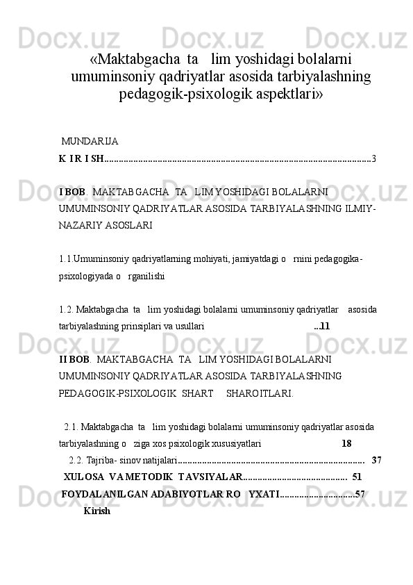 « Maktabgacha  ta lim yoshidagi bolalarni
umuminsoniy qadriyatlar asosida tarbiyalashning
pedagogik-psixologik aspektlari »
 MUNDARIJA
K I R I SH.............................................................................................................. 3
I BOB .  MAKTABGACHA  TA LIM YOSHIDAGI BOLALARNI 	

UMUMINSONIY QADRIYATLAR ASOSIDA TARBIYALASHNING ILMIY-
NAZARIY ASOSLARI 
 
1.1. Umuminsoniy qadriyatlarning mohiyati, jamiyatdagi o rnini pedagogika-	

psixologiyada o rganilishi	
 
1.2.  Maktabgacha  ta lim yoshidagi bolalarni umuminsoniy qadriyatlar    asosida 	

tarbiyalashning prinsiplari va usullari ...11	
  
II BOB .  MAKTABGACHA  TA LIM YOSHIDAGI BOLALARNI 	

UMUMINSONIY QADRIYATLAR ASOSIDA TARBIYALASHNING 
PEDAGOGIK-PSIXOLOGIK  SHART   SHAROITLARI. 	

   
  2.1.  Maktabgacha  ta lim yoshidagi bolalarni umuminsoniy qadriyatlar asosida 	

tarbiyalashning o ziga xos psixologik xususiyatlari	
  	 18  
    2.2.  Tajriba- sinov natijalari ......................................................... ................... .    37
  XULOSA  VA METODIK  TAVSIYALAR...........................................   51
 FOYDALANILGAN ADABIYOTLAR RO YXATI...............................	
 57
Kirish 