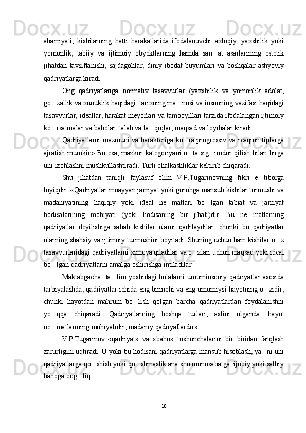 ahamiyati,   kishilarning   hatti   harakatlarida   ifodalanuvchi   axloqiy,   yaxshilik   yoki
yomonlik,   tabiiy   va   ijtimoiy   obyektlarning   hamda   san at   asarlarining   estetik
jihatdan   tavsiflanishi,   sajdagohlar,   diniy   ibodat   buyumlari   va   boshqalar   ashyoviy
qadriyatlarga kiradi 
Ong   qadriyatlariga   normativ   tasavvurlar   (yaxshi lik   va   yomonlik   adolat,
go zallik va xunuklik haqidagi, tarixning ma nosi va insonning vazifasi haqidagi	
 
tasavvurlar, ideallar, harakat meyorlari va tamooyillari tarzida ifodalangan ijtimoiy
ko rsatmalar va baholar, talab va ta qiqlar, maqsad va loyihalar kiradi.
 
Qadriyatlarni mazmuni va harakteriga ko ra progressiv va reaqion tiplarga	

ajratish mumkin» Bu esa, mazkur kategoriyani o ta sig imdor qilish bilan birga
 
uni izohlashni mushkullashtiradi. Turli chalkashliklar keltirib chiqaradi.
Shu   jihatdan   taniqli   faylasuf   olim   V.P.Tugarinovning   fikri   e tiborga	

loyiqdir: «Qadriyatlar muay yan jamiyat yoki guruhga mansub kishilar turmushi va
madaniyatining   haqiqiy   yoki   ideal   ne matlari   bo lgan   tabiat   va   jamiyat	
 
hodisalarining   mohiyati   (yoki   hodisaning   bir   jihati)dir.   Bu   ne matlarning	

qadriyatlar   deyilishiga   sabab   kishilar   ularni   qadrlaydilar,   chunki   bu   qadriyatlar
ularning shahsiy va ijtimoiy turmushini boyitadi. Shuning uchun ham kishilar o z	

tasavvurlaridagi qadriyatlarni ximoya qiladilar va o zlari uchun maqsad yoki ideal	

bo lgan qadriyatlarni amalga oshirishga intiladilar.	

Maktabgacha    ta lim yoshidagi  bolalarni  umuminsoniy qadriyatlar asosida	

tarbiyalashda, qadriyatlar ichida eng birinchi va eng umumiysi hayotning o zidir,	

chunki   hayotdan   mahrum   bo lish   qolgan   barcha   qadriyatlardan   foydalanishni	

yo qqa   chiqaradi.   Qadriyatlarning   boshqa   turlari,   aslini   olganda,   hayot	

ne matlarining mohiyatidir, madaniy qadriyatlardir».

V.P.Tugarinov   «qadriyat»   va   «baho»   tushunchalarini   bir   biridan   farqlash
zarurligini uqtiradi. U yoki bu hodisani qadriyatlarga mansub hisoblash, ya ni uni	

qadriyatlarga qo shish yoki qo shmaslik ana shu munosabatga, ijobiy yoki salbiy	
 
bahoga bog liq.	

10 