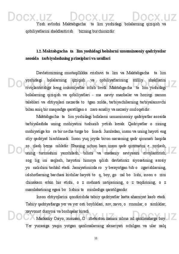 Yosh   avlodni   Maktabgacha     ta lim   yoshidagi   bolalarning   qiziqish   va
qobiliyatlarini shakllantirish   bizning burchimizdir. 	

1.2.  Maktabgacha  ta lim yoshidagi bolalarni umuminsoniy qadriyatlar

asosida   tarbiyalashning prinsiplari va usullari 
Davlatimizning   mustaqillikka   erishuvi   ta lim   va   Maktabgacha     ta lim	
 
yoshidagi   bolalarning   qiziqish   va   qobiliyatlarining   milliy   shakllarini
rivojlantirishga   keng   imkoniyatlar   ochib   berdi.   Maktabgacha     ta lim   yoshidagi	

bolalarning   qiziqish   va   qobiliyatlari   -   ma naviy   manbalar   va   hozirgi   zamon	

talablari   va   ehtiyojlari   nazarda   to tgan   xolda,   tarbiyachilarning   tarbiyalanuvchi	

bilan aniq bir maqsadga qaratilgan o zaro amaliy va nazariy muloqatidir. 

Maktabgacha    ta lim yoshidagi  bolalarni  umuminsoniy qadriyatlar asosida	

tarbiyalashda   uning   mohiyatini   tushunib   yetish   kerak.   Qadriyatlar   o zining	

mohiyatiga ko ra bir necha turga bo linadi. Jumladan, inson va uning hayoti eng	
 
oliy   qadriyat   hisoblanadi.   Inson   yuq   joyda   biron   narsaning   qadr   qimmati   haqida
so zlash   bema nilikdir.   Shuning   uchun   ham   inson   qadr   qimmatini   e zozlash,	
  
uning   turmushini   yaxshilash,   bilimi   va   madaniy   saviyasini   rivojlantirish,
sog lig ini   saqlash,   hayotini   himoya   qilish   davlatimiz   siyosatining   asosiy
 
yo nalishini tashkil etadi. Jamiyatimizda ro y berayotgan tub o zgarishlarning,
  
islohotlarning  barchasi  kishilar  hayoti  to q,  boy,  go zal  bo lishi,   inson   o zini	
   
chinakam   erkin   his   etishi,   o z   mehnati   natijasining,   o z   taqdirining,   o z	
  
mamlakatining egasi bo lishini ta minlashga qaratilgandir.	
 
Inson  ehtiyojlarini  qondirishda tabiiy qadriyatlar  katta ahamiyat  kasb  etadi.
Tabiiy qadriyatlarga yer va yer osti boyliklari, suv, xavo, o rmonlar, o simliklar,	
 
xayvonot dunyosi va boshqalar kiradi.
Markaziy Osiyo, xususan, O zbekiston zamini xilma xil qazilmalarga boy.	

Yer   yuzasiga   yaqin   yotgan   qazilmalarning   aksariyati   ochilgan   va   ular   xalq
11 