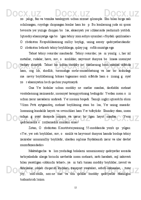 xo jaligi, fan va texnika tarakqiyoti uchun xizmat qilmoqda. Shu bilan birga xali
ochilmagan,   ruyobga   chiqmagan   konlar   ham   ko p.   Bu   konlarning   juda  oz   qismi	

bevosita yer  yuziga chiqqan  bo lsa, aksariyati  yer  ichkarisida  yashirinib yotibdi.	

Iqtisodiy ahamiyatga ega bo lgan tabiiy xom ashyo uyumlari «foydali qazilmalar»	

O zbekiston   Respublikasining   milliy   boyligi,   uning   asosiy	
   qadriyatlaridandir.
O zbekiston behisob tabiiy boyliklarga, qulay jug rofik muxitga ega.
 
Tabiat   tabiiy  resurslar   manbaidir.  Tabiiy  resurslar,   ya ni   yonilg i,  har   xil	
 
metallar,   rudalar,   havo,   suv,   o simliklar,   xayvonot   dunyosi   bo lmasa   insoniyat	
 
yashay   olmaydi.   Tabiat   biz   uchun   moddiy   ne matlarning   bosh   manbai   sifatida	

ham,   cog lik,   shodlik,   turmushga   mehr-muxabbatning   va   har   bir   kishidagi	

ma naviy   boyliklarning   bitmas   tuganmas   omili   sifatida   ham   o zining   g oyat	
  
zo r ahamiyatini hech qachon yuqotmaydi.

Ona   Yer   kishilar   uchun   moddiy   ne matlar   manbai,   dastlabki   mehnat	

vositalarining xazinasidir, inso niyat taraqqiyotining beshigidir. Yerdan inson o zi	

uchun zarur narsalarni undiradi. Yer insonni boqadi. Taniqli ingliz iqtisodchi olimi
Vilzm   Petti   aytganideq,   mehnat   boylikning   otasi   bo lsa,   Yer   uning   onasidir.	

Insonning kundalik hayoti va sevinchlari ham Yer tufaylidir. Shunday ekan, inson
uchun   g oyat   darajada   muxim   va   zarur   bo lgan   hayot   manbai       Yerni	
 
qadrlamaslik e zozlamaslik mumkin emas!	

Zotan,   O zbekistan   Konstitutsiyasining   55-moddasida   yozib   qo yilgan:
 
«Yer, yer osti boyliklari, suv, o simlik va hayvonot dunyosi hamda boshqa tabiiy	

zaxiralar   umummilliy   boylikdir,   ulardan   oqilona   foydalanish   zarur   va   ular   davlat
muxofazasidadir»
Maktabgacha    ta lim yoshidagi  bolalarni  umuminsoniy qadriyatlar asosida	

tarbiyalashda   ularga   birinchi   navbatda   inson   mehnati,   xatti-harakati,   aql   zakovati
bilan   yaratilgan   «ikkinchi   tabiat»,   ya ni   turli   tuman   moddiy   boyliklar,   zavod   va	

fabrikalar,   ishlab   chiqarish   kuchlari,   transport   vositalari,   asbob-uskunalar,       turar
joy,     mol-mulk,   noz-ne mat   va   shu   qabilar   moddiy   qadriyatlar   ekanligini	

tushuntirish lozim.
12 