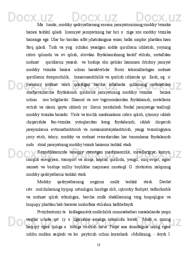 Ma lumki, moddiy qadriyatlarning asosini jamiyatimizning moddiy texnika
bazasi   tashkil   qiladi.   Insoniyat   jamiyatining   har   biri   o ziga   xos   moddiy   texni	
 ka
bazasiga ega. Ular bir-biridan sifat jihatidangina emas, balki miqdor jihatdan ham
farq   qiladi.   Tosh   va   yog ochdan   yasalgan   sodda   qurollarni   ishlatish,   yoyning	

ixtiro   qilinishi   va   ov   qilish,   olovdan   foydalanishning   kashf   etilishi,   metalldan
mehnat       qurollarini   yasash     va   boshqa   shu   qabilar   hammasi   ibtidoiy   jamiyat
moddiy   texnika   bazasi   uchun   harakterlidir.   Biroz   takomillashgan   mehnat
qurollarini dexqonchilik,     hunarmandchilik va qurilish ishlarida qo llash, og ir	
 
jismoniy   mehnat   talab   qiladigan   barcha   sohalarda   qullarning   mehnatidan
shafqatsizlarcha   foydalanish   quldorlik   jamiyatining   moddiiy   texnika       bazasi
uchun       xos   belgilardir.   Shamol   va   suv   tegirmonlaridan   foydalanish,   metallarni
eritish   va   ularni   qayta   ishlash   yo llarini   yaxshilash   feodal   jamiyatiga   taalluqli	

moddiy texnika bazadir. Yirik va kuchli mashinalarni ixtiro qilish, ijtimoiy ishlab
chiqarishda   fan-texnika   yutuqlaridan   keng   foydalanish,   ishlab   chiqarish
jarayonlarini   avtomatlashtirish   va   mexanizatsiyalashtirish,   yangi   texnologiyani
joriy   etish,   tabiiy,   moddiy   va   mehnat   resurslaridan   har   tomonlama   foydalanish
indo strial jamiyatning moddiy texnik bazasini tashkil etadi. 	

Respublikamizda   taraqqiy   etayotgan   mashinasozlik,   metallurgiya,   kimyo,
issiqlik   energiyasi,   transport   va   aloqa,   kapital   qurilishi,   yengil,   oziq-ovqat,   agrar
sanoati   va   boshqa   milliy   boyliklar   majmuasi   mustaqil   O zbekiston   xalqining	

moddiy qadriyatlarini tash kil etadi.
Moddiy   qadriyatlarning   negizini   mulk   tashkil   eta di.   Davlat
iste molchilarning hyquqi ustunligini hisobga olib, iqtisodiy faoliyat, tadbirkorlik	

va   mehnat   qilish   erkinligini,   barcha   mulk   shakllarining   teng   huquqligini   va
huquqiy jihatdan bab-baravar muhofaza etilishini kafolatlaydi 
Prezidentimiz ta kidlaganidek mulkchilik munosabatlari masalalarida yaqin	

vaqtlar   ichida   qat iy   o zgarishlar   amalga   oshirilishi   kerak.     Mulk   o zining	
  
haqiqiy   egasi   quliga   o tishiga   erishish   zarur.   Faqat   ana   shundagina   uning   egasi	

ushbu   mulkni   saqlash   va   ko paytirish   uchun   kurashadi.   «Mulkning,   -   deydi   I.	

13 