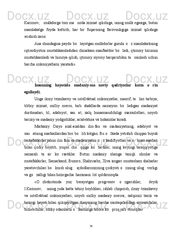 Karimov,  mulkdorga tom ma noda xizmat qilishiga, uning mulk egasiga, butun 
mamlakatga   foyda   keltirib,   har   bir   fuqaroning   farovonligiga   xizmat   qilishiga
erishish zarur.
Ana shundagina paydo bo layotgan mulkdorlar guruhi o z mamlakatining	
 
iqtisodiyotini mustahkamlashdan chinakam manfaatdor bo ladi, ijtimoiy tuzumni	

mustahkamlash va himoya qilish, ijtimoiy siyosiy barqarorlikni ta minlash uchun	

barcha imkoniyatlarni yaratadi».
Insonning   hayotida   madaniy-ma naviy   qadriyatlar   katta   o rin	
 
egallaydi. 
Unga ilmiy texnikaviy va intel lektual imkoniyatlar, maorif, ta lim tarbiya,	

tibbiy   xizmat,   milliy   meros,   turli   shakllarda   namoyon   bo ladigan   madaniyat	

durdonalari,   til,   adabiyot,   san at,   xalq   hunarmandchiligi   maxsulotlari,   noyob	

tarixiy va madaniy yodgorliklar, arxitektura va hokazolar kiradi.
Markaziy   Osiyo   azal-azaldan   ilm-fan   va   madaniyatning,   adabiyot   va
san atning markazlaridan biri bo lib kelgan. Bu o lkada yetishib chiqqan buyuk	
  
mutafakkirlar jahon ilm fani va madaniyatini o z kashfiyotlari va o lmas asarlari	
 
bilan   ijodiy   boyitib,   yuqori   cho qqiga   ko tardilar,   uning   keyingi   taraqqiyotiga	
 
samarali   ta sir   ko rsatdilar.   Butun   madaniy   olamga   taniqli   olimlar   va	
 
mutafakkirlar, Samarkand, Buxoro, Shahrisabz, Xiva singari muxtasham shaharlar
yaratuvchilari bo lmish ulug  ajdodlarimizning ijodiyoti o zining ulug vorligi	
   
va go zalligi bilan hozirgacha  hammani  lol qoldirmoqda.	

«O zbekistonda   yuz   berayotgan   progressiv   o zgarishlar,   deydi	
  
I.Karimov,   uning juda katta tabiiy boyliklari, ishlab chiqarish, ilmiy texnikaviy	

va   intellektual   imkoniyatlari,   noyob   milliy   madaniy   merosi,   xalqimiz   tarixi   va
hozirgi hayoti bilan qiziqayotgan dunyoning barcha mintaqalaridagi siyosatchilar,
bizneschilar, oddiy odamlarni o lkamizga tabora ko proq jalb etmoqda» 	
 
14 
