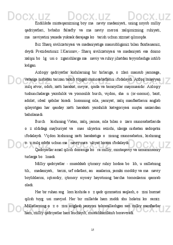 Endilikda   mintaqamizning   boy   ma naviy   madaniyati,   uning   noyob   milliy
qadriyatlari,   bebaho   falsafiy   va   ma naviy   merosi   xalqimizning   ruhiyati,

ma naviyatini yanada yuksak darajaga ko tarish uchun xizmat qilmoqda.	
 
Biz Sharq sivilizatsiyasi  va madaniyatiga mansubligimiz bilan faxrlanamiz,
deydi   Prezidentimiz   I.Karimov,-   Sharq   sivilizatsiyasi   va   madaniyati   esa   doimo
xalqni bo lg usi o zgarishlarga ma naviy va ruhiy jihatdan tayyorlashga intilib	
   
kelgan.
Axloqiy   qadriyatlar   kishilarning   bir   birlariga,   o zlari   mansub   jamoaga,	

vatanga nisbatan tarixan tarkib topgan munosabatlarini ifodalaydi. Axloq muayyan
xulq atvor, odob, xatti harakat, meyor, qoida va tamoyillar majmuasidir. Axloqiy
tushunchalarga   yaxshilik   va   yomonlik   burch,   vijdon,   sha n   (or-nomus),   baxt,	

adolat,   ideal   qabilar   kiradi.   Insonning   oila,   jamiyat,   xalq   manfaatlarini   anglab
qilayotgan   har   qanday   xatti   harakati   yaxshilik   kategoriyasi   nuqtai   nazaridan
baholanadi. 
Burch     kishining   Vatan,   xalq,   jamoa,   oila   bilan   o zaro   munosabatlarida	
 
o z   oldidagi   majburiyat   va     mas uliyatini   sezishi,   ularga   nisbatan   sadoqatni	
 
ifodalaydi.   Vijdon   kishining   xatti   harakatiga   o zining   munosabatini,   kishining	

o z xulq odobi uchun ma naviy mas uliyat hissini ifodalaydi.	
  
Qadriyatlar amal qilish doirasiga ko ra milliy, mintaqaviy va umuminsoniy	

turlarga bo linadi.	

Milliy   qadriyatlar   -   murakkab   ijtimoiy   ruhiy   hodisa   bo lib,   u   millatning	

tili,     madaniyati,     tarixi, urf odatlari, an analarini, jamiki moddiy va ma naviy	
 
boyliklarini,   iqtisodiy,   ijtimoiy   siyosiy   hayotining   barcha   tomonlarini   qamrab
oladi.  
Har bir ruhan sog lom kishida o z qadr qimmatini saqlash, o zini hurmat	
  
qilish   tuyg usi   mavjud.   Har   bir   millatda   ham   xuddi   shu   holatni   ko ramiz.	
 
Millatlarning   o z   o zini   anglash   jarayoni   takomillashgan   sari   milliy   manfaatlar	
 
ham, milliy qadriyatlar ham kuchayib, mustahkamlanib boraveradi.
15 