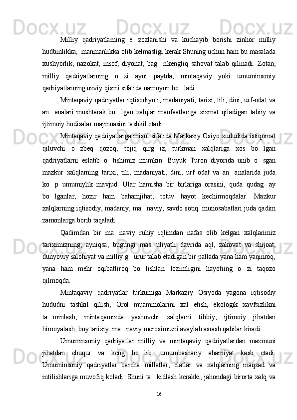 Milliy   qadriyatlarning   e zozlanishi   va   kuchayib   borishi   zinhor   milliy
hudbinlikka,  manmanlikka olib kelmasligi kerak Shuning uchun ham bu masalada
xushyorlik,   nazokat,   insof,   diyonat,   bag rikengliq   sahovat   talab   qilinadi.   Zotan,	

milliy   qadriyatlarning   o zi   ayni   paytda,   mintaqaviy   yoki   umuminsoniy	

qadriyatlarning uzviy qismi sifatida namoyon bo ladi.	

Mintaqaviy qadriyatlar iqtisodiyoti, madaniyati, tarixi, tili, dini, urf-odat va
an analari   mushtarak   bo lgan   xalqlar   manfaatlariga   xizmat   qiladigan   tabiiy   va	
 
ijtimoiy hodisalar majmuasini tashkil etadi.
Mintaqaviy qadriyatlarga misol sifatida Markaziy Osiyo xududida istiqomat
qiluvchi   o zbeq   qozoq,   tojiq   qirg iz,   turkman   xalqlariga   xos   bo lgan	
  
qadriyatlarni   eslatib   o tishimiz   mumkin.   Buyuk   Turon   diyorida   unib   o sgan	
 
mazkur   xalqlarning   tarixi,   tili,   mada niyati,   dini,   urf   odat   va   an analarida   juda	

ko p   umumiylik   mavjud.   Ular   hamisha   bir   birlariga   orasini,   quda   qudag ay	
 
bo lganlar,   hozir   ham   bahamjihat,   totuv   hayot   kechirmoqdalar.   Mazkur

xalqlarning iqtisodiy, madaniy, ma naviy, savdo sotiq. munosabatlari juda qadim	

zamonlarga borib taqaladi.
Qadimdan   bir   ma naviy   ruhiy   iqlimdan   nafas   olib   kelgan   xalqlarimiz	

tariximizning,   ayniqsa,   bugungi   mas uliyatli   davrida   aql,   zakovat   va   shijoat,	

dunyoviy salohiyat va milliy g urur talab etadigan bir pallada yana ham yaqinroq,	

yana   ham   mehr   oqibatliroq   bo lishlari   lozimligini   hayotiing   o zi   taqozo	
 
qilmoqda.
Mintaqaviy   qadriyatlar   turkumiga   Markaziy   Osiyoda   yagona   iqtisodiy
hududni   tashkil   qilish,   Orol   muammolarini   xal   etish,   ekologik   xavfsizlikni
ta minlash,   mintaqamizda   yashovchi   xalqlarni   tibbiy,   ijtimoiy   jihatdan	

himoyalash, boy tarixiy, ma naviy merosimizni avaylab asrash qabilar kiradi.	

Umuminsoniy   qadriyatlar   milliy   va   mintaqaviy   qadriyatlardan   mazmuni
jihatdan   chuqur   va   keng   bo lib,   umumbashariy   ahamiyat   kasb   etadi.	

Umuminsoniy   qadriyatlar   barcha   millatlar,   elatlar   va   xalqlarning   maqsad   va
intilishlariga muvofiq koladi. Shuni ta kidlash kerakki, jahondagi birorta xalq va	

16 