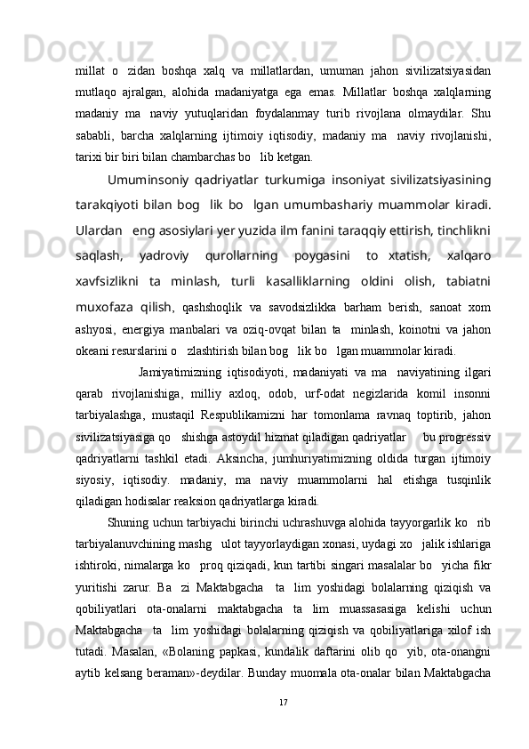 millat   o zidan   boshqa   xalq   va   millatlardan,   umuman   jahon   sivilizatsiyasidan
mutlaqo   ajralgan,   alohida   madaniyatga   ega   emas.   Millatlar   boshqa   xalqlarning
madaniy   ma naviy   yutuqlaridan   foydalanmay   turib   rivojlana   olmaydilar.   Shu	

sababli,   barcha   xalqlarning   ijtimoiy   iqtisodiy,   madaniy   ma naviy   rivojlanishi,	

tarixi bir biri bilan chambarchas bo lib ketgan.	

Umuminsoniy   qadriyatlar   turkumiga   insoniyat   sivilizatsiyasining
tarakqiyoti   bilan   bog lik   bo lgan   umum	
  bashariy   muammolar   kiradi.
Ulardan   eng asosiylari yer yuzida ilm fanini taraqqiy ettirish, tinchlikni
saqlash,   yadroviy   qurollarning   poygasini   to xtatish,   xalqaro	

xavfsizlikni   ta minlash,   turli   kasalliklarning   oldini   olish,   tabiatni	

muxofaza   qilish ,   qashshoqlik   va   savodsizlikka   barham   berish,   sanoat   xom
ashyosi,   ener giya   manbalari   va   oziq-ovqat   bilan   ta minlash,   koinotni   va   jahon	

okeani resurslarini o zlashtirish bilan bog lik bo lgan muammolar kiradi.	
  
Jamiyatimizning   iqtisodiyoti,   mada niyati   va   ma naviyatining   ilgari	

qarab   rivojlanishiga,   milliy   axloq,   odob,   urf-odat   negizlarida   komil   insonni
tarbiyalashga,   mustaqil   Respublikamizni   har   tomonlama   ravnaq   toptirib,   jahon
sivilizatsiyasiga qo shishga astoydil hizmat qiladigan qadriyatlar   bu progressiv	
 
qadriyatlarni   tashkil   etadi.   Aksincha,   jumhuriyatimizning   oldida   turgan   ijtimoiy
siyosiy,   iqtisodiy.   madaniy,   ma naviy   muammolarni   hal   etishga   tusqinlik	

qiladigan hodisalar reaksion qadriyatlarga kiradi.
Shuning uchun tarbiyachi birinchi uchrashuvga alohida tayyorgarlik ko rib	

tarbiyalanuvchining mashg ulot tayyorlaydigan xonasi, uydagi xo jalik ishlariga	
 
ishtiroki, nimalarga ko proq qiziqadi, kun tartibi singari masalalar bo yicha fikr	
 
yuritishi   zarur.   Ba zi   Maktabgacha     ta lim   yoshidagi   bolalarning   qiziqish   va	
 
qobiliyatlari   ota-onalarni   maktabgacha   ta lim   muassasasiga   kelishi   uchun	

Maktabgacha     ta lim   yoshidagi   bolalarning   qiziqish   va   qobiliyatlariga   xilof   ish	

tutadi.   Masalan,   «Bolaning   papkasi,   kundalik   daftarini   olib   qo yib,   ota-onangni	

aytib kelsang beraman»-deydilar. Bunday muomala ota-onalar bilan Maktabgacha
17 