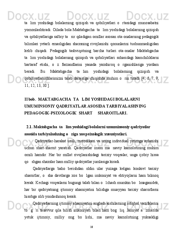 ta lim   yoshidagi   bolalarning   qiziqish   va   qobiliyatlari   o rtasidagi   munosabatni 
yomonlashtiradi. Oilada bola Maktabgacha  ta lim yoshidagi bolalarning qiziqish	

va qobiliyatlariga salbiy ta sir qiladigan omillar asosan ota-onalarning pedagogik	

bilimlari   yetarli   emasligidan   shaxsning   rivojlanishi   qonunlarini   tushunmasligidan
kelib   chiqadi.   Pedagogik   tashviqotning   barcha   turlari   ota-onalar   Maktabgacha
ta lim   yoshidagi   bolalarning   qiziqish   va   qobiliyatlari   sohasidagi   kamchiliklarni	

bartaraf   etishi,   o z   farzandlarini   yanada   yaxshiroq   o rganishlariga   yordam	
 
beradi.   Bu   Maktabgacha   ta lim   yoshidagi   bolalarning   qiziqish   va	

qobiliyatlariishlarimizni  talab darajsiga  chiqishda muhim  o rin tutadi  	
 [4, 6, 7, 9,
11, 12, 13, 30 ] .  
II bob.  MAKTABGACHA  TA LIM YOSHIDAGI BOLALARNI 	

UMUMINSONIY QADRIYATLAR ASOSIDA TARBIYALASHNING 
PEDAGOGIK-PSIXOLOGIK  SHART   SHAROITLARI. 	

   
  2.1. Maktabgacha  ta lim yoshidagi bolalarni umuminsoniy qadriyatlar 	

asosida tarbiyalashning o ziga xos psixologik xususiyatlari. 	

Qadriyatlar-harakat usuli, metodikasi  va uning individual yetimga aylanishi
uchun   shart-sharoit   yaratish.   Qadriyatlar   inson   ma naviy   kamolotining   muhim	

omili   hamdir.   Har   bir   millat   rivojlanishidagi   tarixiy   voqealar,   unga   ijobiy   hissa
qo shgan shaxslar ham milliy qadriyatlar jumlasiga kiradi.	

Qadriyatlarga   baho   berishdan   oldin   ular   yuzaga   kelgan   konkret   tarixiy
sharoitlar,   o sha   davrlarga   xos   bo lgan   imkoniyat   va   ehtiyojlarni   ham   bilmoq	
 
kerak. Kechagi voqealarni bugungi talab bilan o lchash mumkin bo lmaganidek,	
 
har   bir   qadriyatning   ijtimoiy   ahamiyatini   bilishga   muayyan   tarixiy   sharoitlarni
hisobga olib yondashmoq kerak.
Qadriyatlarning ijtimoiy ahamiyatini anglash kishilarning istiqbol vazifalarini
to g ri   tasavvur   qila   bilish   imkoniyati   bilan   ham   bog liq.   Jamiyat   a zolarida	
   
yetuk   ijtimoiy,   milliy   ong   bo lishi,   ma naviy   kamolotning   yuksakligi	
 
18 