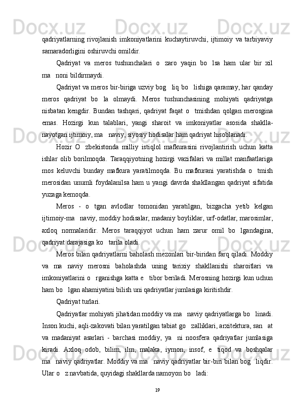 qadriyatlarning   rivojlanish   imkoniyatlarini   kuchaytiruvchi,   ijtimoiy   va   tarbiyaviy
samaradorligini oshiruvchi omildir.
Qadriyat   va   meros   tushunchalari   o zaro   yaqin   bo lsa   ham   ular   bir   xil 
ma noni bildirmaydi.	

Qadriyat va meros bir-biriga uzviy bog liq bo lishiga qaramay, har qanday	
 
meros   qadriyat   bo la   olmaydi.   Meros   tushunchasining   mohiyati   qadriyatga	

nisbatan   kengdir.   Bundan   tashqari,   qadriyat   faqat   o tmishdan   qolgan   merosgina	

emas.   Hozirgi   kun   talablari,   yangi   sharoit   va   imkoniyatlar   asosida   shaklla-
nayotgan ijtimoiy, ma naviy, siyosiy hodisalar ham qadriyat hisoblanadi.	

Hozir   O zbekistonda   milliy   istiqlol   mafkurasini   rivojlantirish   uchun   katta	

ishlar   olib   borilmoqda.   Taraqqiyotning   hozirgi   vazifalari   va   millat   manfaatlariga
mos   keluvchi   bunday   mafkura   yaratilmoqda.   Bu   mafkurani   yaratishda   o tmish	

merosidan   unumli   foydalanilsa   ham   u   yangi   davrda   shakllangan   qadriyat   sifatida
yuzaga kemoqda.
Meros   -   o tgan   avlodlar   tomonidan   yaratilgan,   bizgacha   yetib   kelgan	

ijtimoiy-ma naviy, moddiy hodisalar, madaniy boyliklar, urf-odatlar, marosimlar,	

axloq   normalaridir.   Meros   taraqqiyot   uchun   ham   zarur   omil   bo lgandagina,	

qadriyat darajasiga ko tarila oladi.	

Meros bilan qadriyatlarni baholash mezonlari bir-biridan farq qiladi. Moddiy
va   ma naviy   merosni   baholashda   uning   tarixiy   shakllanishi   sharoitlari   va	

imkoniyatlarini o rganishga katta e tibor beriladi. Merosning hozirgi kun uchun	
 
ham bo lgan ahamiyatini bilish uni qadriyatlar jumlasiga kiritishdir.	

Qadriyat turlari.
Qadriyatlar mohiyati jihatidan moddiy va ma naviy qadriyatlarga bo linadi.	
 
Inson kuchi, aqli-zakovati bilan yaratilgan tabiat go zalliklari, arxitektura, san at
 
va   madaniyat   asarlari   -   barchasi   moddiy,   ya ni   noosfera   qadriyatlar   jumlasiga	

kiradi.   Axloq   odob,   bilim,   ilm,   malaka,   iymon,   insof,   e tiqod   va   boshqalar	

ma naviy qadriyatlar. Moddiy va ma naviy qadriyatlar bir-biri bilan bog liqdir.	
  
Ular o z navbatida, quyidagi shakllarda namoyon bo ladi:	
 
19 