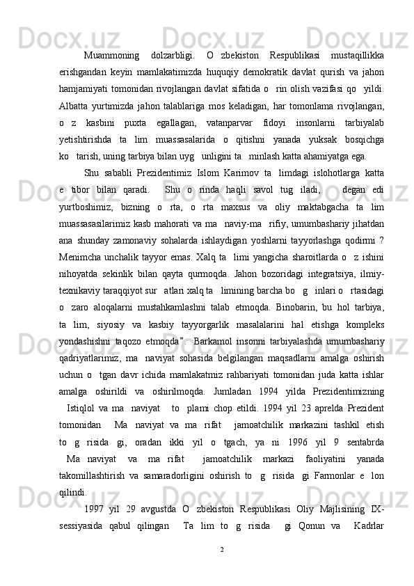 Muammoning   dolzarbligi.   O zbekiston   Respublikasi   mustaqillikka
erishgandan   keyin   mamlakatimizda   huquqiy   demokratik   davlat   qurish   va   jahon
hamjamiyati  tomonidan  rivojlangan  davlat   sifatida o rin olish  vazifasi   qo yildi.	
 
Albatta   yurtimizda   jahon   talablariga   mos   keladigan,   har   tomonlama   rivojlangan,
o z   kasbini   puxta   egallagan,   vatanparvar   fidoyi   insonlarni   tarbiyalab	

yetishtirishda   ta lim   muassasalarida   o qitishni   yanada   yuksak   bosqichga	
 
ko tarish, uning tarbiya bilan uyg unligini ta minlash katta ahamiyatga ega.	
  
Shu   sababli   Prezidentimiz   Islom   Karimov   ta limdagi   islohotlarga   katta	

e tibor   bilan   qaradi.   Shu   o rinda   haqli   savol   tug iladi,     degan   edi	
    
yurtboshimiz,   bizning   o rta,   o rta   maxsus   va   oliy   maktabgacha   ta lim	
  
muassasasilarimiz kasb mahorati  va ma naviy-ma rifiy, umumbashariy jihatdan	
 
ana   shunday   zamonaviy   sohalarda   ishlaydigan   yoshlarni   tayyorlashga   qodirmi   ?
Menimcha   unchalik   tayyor   emas.   Xalq   ta limi   yangicha   sharoitlarda   o z   ishini	
 
nihoyatda   sekinlik   bilan   qayta   qurmoqda.   Jahon   bozoridagi   integratsiya,   ilmiy-
texnikaviy taraqqiyot sur atlari xalq ta limining barcha bo g inlari o rtasidagi	
    
o zaro   aloqalarni   mustahkamlashni   talab   etmoqda.   Binobarin,   bu   hol   tarbiya,	

ta lim,   siyosiy   va   kasbiy   tayyorgarlik   masalalarini   hal   etishga   kompleks

yondashishni   taqozo   etmoqda .   Barkamol   insonni   tarbiyalashda   umumbashariy	

qadriyatlarimiz,   ma naviyat   sohasida   belgilangan   maqsadlarni   amalga   oshirish	

uchun   o tgan   davr   ichida   mamlakatmiz   rahbariyati   tomonidan   juda   katta   ishlar	

amalga   oshirildi   va   oshirilmoqda.   Jumladan   1994   yilda   Prezidentimizning
Istiqlol   va   ma naviyat   to plami   chop   etildi.   1994   yil   23   aprelda   Prezident	
   
tomonidan   Ma naviyat   va   ma rifat   jamoatchilik   markazini   tashkil   etish	
   
to g risida gi,   oradan   ikki   yil   o tgach,   ya ni   1996   yil   9   sentabrda	
    
Ma naviyat   va   ma rifat   jamoatchilik   markazi   faoliyatini   yanada	
   
takomillashtirish   va   samaradorligini   oshirish   to g risida gi   Farmonlar   e lon	
   
qilindi.
1997   yil   29   avgustda   O zbekiston   Respublikasi   Oliy   Majlisining   IX-	

sessiyasida   qabul   qilingan   Ta lim   to g risida   gi   Qonun   va   Kadrlar	
     
2 