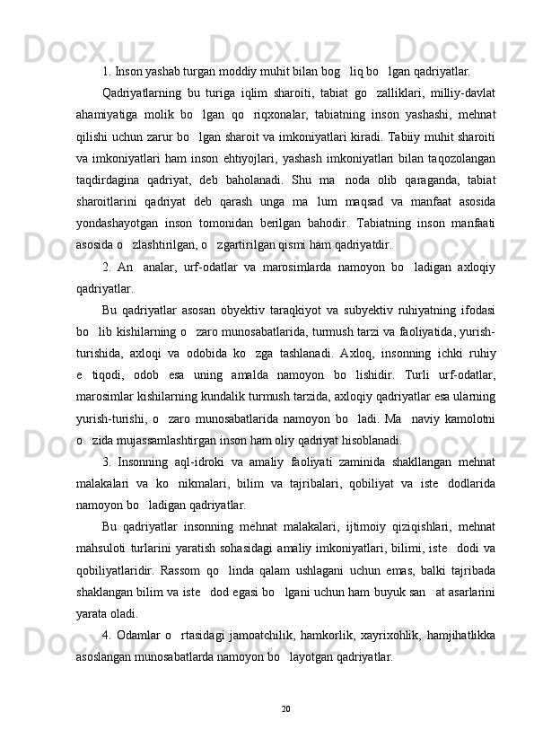 1. Inson yashab turgan moddiy muhit bilan bog liq bo lgan qadriyatlar. 
Qadriyatlarning   bu   turiga   iqlim   sharoiti,   tabiat   go zalliklari,   milliy-davlat	

ahamiyatiga   molik   bo lgan   qo riqxonalar,   tabiatning   inson   yashashi,   mehnat	
 
qilishi uchun zarur bo lgan sharoit va imkoniyatlari kiradi. Tabiiy muhit sharoiti

va   imkoniyatlari   ham   inson   ehtiyojlari,   yashash   imkoniyatlari   bilan   taqozolangan
taqdirdagina   qadriyat,   deb   baholanadi.   Shu   ma noda   olib   qaraganda,   tabiat	

sharoitlarini   qadriyat   deb   qarash   unga   ma lum   maqsad   va   manfaat   asosida	

yondashayotgan   inson   tomonidan   berilgan   bahodir.   Tabiatning   inson   manfaati
asosida o zlashtirilgan, o zgartirilgan qismi ham qadriyatdir.	
 
2.   An analar,   urf-odatlar   va   marosimlarda   namoyon   bo ladigan   axloqiy	
 
qadriyatlar.
Bu   qadriyatlar   asosan   obyektiv   taraqkiyot   va   subyektiv   ruhiyatning   ifodasi
bo lib kishilarning o zaro munosabatlarida, turmush tarzi va faoliyatida, yurish-	
 
turishida,   axloqi   va   odobida   ko zga   tashlanadi.   Axloq,   insonning   ichki   ruhiy	

e tiqodi,   odob   esa   uning   amalda   namoyon   bo lishidir.   Turli   urf-odatlar,	
 
marosimlar kishilarning kundalik turmush tarzida, axloqiy qadriyatlar esa ularning
yurish-turishi,   o zaro   munosabatlarida   namoyon   bo ladi.   Ma naviy   kamolotni	
  
o zida mujassamlashtirgan inson ham oliy qadriyat hisoblanadi.	

3.   Insonning   aql-idroki   va   amaliy   faoliyati   zaminida   shakllangan   mehnat
malakalari   va   ko nikmalari,   bilim   va   tajribalari,   qobiliyat   va   iste dodlarida	
 
namoyon bo ladigan qadriyatlar.	

Bu   qadriyatlar   insonning   mehnat   malakalari,   ijtimoiy   qiziqishlari,   mehnat
mahsuloti   turlarini   yaratish   sohasidagi   amaliy   imkoniyatlari,   bilimi,   iste dodi   va	

qobiliyatlaridir.   Rassom   qo linda   qalam   ushlagani   uchun   emas,   balki   tajribada	

shaklangan bilim va iste dod egasi bo lgani uchun ham buyuk san at asarlarini	
  
yarata oladi.
4.   Odamlar   o rtasidagi   jamoatchilik,   hamkorlik,   xayrixohlik,   hamjihatlikka	

asoslangan munosabatlarda namoyon bo layotgan qadriyatlar.	

20 