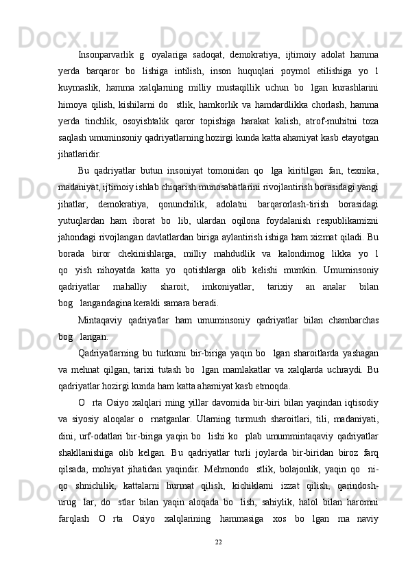 Insonparvarlik   g oyalariga   sadoqat,   demokratiya,   ijtimoiy   adolat   hamma
yerda   barqaror   bo lishiga   intilish,   inson   huquqlari   poymol   etilishiga   yo l	
 
kuymaslik,   hamma   xalqlarning   milliy   mustaqillik   uchun   bo lgan   kurashlarini	

himoya   qilish,   kishilarni   do stlik,   hamkorlik   va   hamdardlikka   chorlash,   hamma	

yerda   tinchlik,   osoyishtalik   qaror   topishiga   harakat   kalish,   atrof-muhitni   toza
saqlash umuminsoniy qadriyatlarning hozirgi kunda katta ahamiyat kasb etayotgan
jihatlaridir.
Bu   qadriyatlar   butun   insoniyat   tomonidan   qo lga   kiritilgan   fan,   texnika,	

madaniyat, ijtimoiy ishlab chiqarish munosabatlarini rivojlantirish borasidagi yangi
jihatlar,   demokratiya,   qonunchilik,   adolatni   barqarorlash-tirish   borasidagi
yutuqlardan   ham   iborat   bo lib,   ulardan   oqilona   foydalanish   respublikamizni	

jahondagi rivojlangan davlatlardan biriga aylantirish ishiga ham xizmat qiladi. Bu
borada   biror   chekinishlarga,   milliy   mahdudlik   va   kalondimog likka   yo l	
 
qo yish   nihoyatda   katta   yo qotishlarga   olib   kelishi   mumkin.   Umuminsoniy	
 
qadriyatlar   mahalliy   sharoit,   imkoniyatlar,   tarixiy   an analar   bilan	

bog langandagina kerakli samara beradi.	

Mintaqaviy   qadriyatlar   ham   umuminsoniy   qadriyatlar   bilan   chambarchas
bog langan.

Qadriyatlarning   bu   turkumi   bir-biriga   yaqin   bo lgan   sharoitlarda   yashagan	

va   mehnat   qilgan,   tarixi   tutash   bo lgan   mamlakatlar   va   xalqlarda   uchraydi.   Bu	

qadriyatlar hozirgi kunda ham katta ahamiyat kasb etmoqda.
O rta   Osiyo   xalqlari   ming   yillar   davomida  bir-biri   bilan   yaqindan  iqtisodiy	

va   siyosiy   aloqalar   o rnatganlar.   Ularning   turmush   sharoitlari,   tili,   madaniyati,	

dini,   urf-odatlari   bir-biriga   yaqin   bo lishi   ko plab   umummintaqaviy   qadriyatlar	
 
shakllanishiga   olib   kelgan.   Bu   qadriyatlar   turli   joylarda   bir-biridan   biroz   farq
qilsada,   mohiyat   jihatidan   yaqindir.   Mehmondo stlik,   bolajonlik,   yaqin   qo ni-	
 
qo shnichilik,   kattalarni   hurmat   qilish,   kichiklarni   izzat   qilish,   qarindosh-	

urug lar,   do stlar   bilan   yaqin   aloqada   bo lish,   sahiylik,   halol   bilan   haromni	
  
farqlash   O rta   Osiyo   xalqlarining   hammasiga   xos   bo lgan   ma naviy	
  
22 