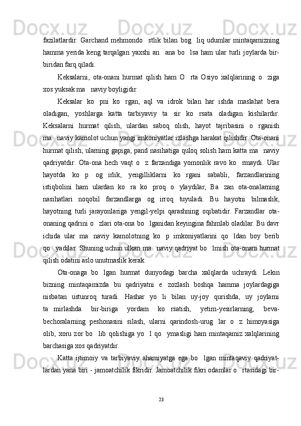 fazilatlardir.   Garchand   mehmondo stlik   bilan   bog liq   udumlar   mintaqamizning 
hamma  yerida   keng  tarqalgan   yaxshi   an ana   bo lsa   ham   ular   turli   joylarda   bir-	
 
biridan farq qiladi.
Keksalarni,   ota-onani   hurmat   qilish   ham   O rta   Osiyo   xalqlarining   o ziga	
 
xos yuksak ma naviy boyligidir.	

Keksalar   ko pni   ko rgan,   aql   va   idrok   bilan   har   ishda   maslahat   bera	
 
oladigan,   yoshlarga   katta   tarbiyaviy   ta sir   ko rsata   oladigan   kishilardir.	
 
Keksalarni   hurmat   qilish,   ulardan   saboq   olish,   hayot   tajribasini   o rganish	

ma naviy kamolot uchun yangi imkoniyatlar izlashga harakat qilishdir. Ota-onani	

hurmat qilish, ularning gapiga, pand nasihatiga quloq solish ham katta ma naviy	

qadriyatdir.   Ota-ona   hech   vaqt   o z   farzandiga   yomonlik   ravo   ko rmaydi.   Ular	
 
hayotda   ko p   og irlik,   yengilliklarni   ko rgani   sababli,   farzandlarining	
  
istiqbolini   ham   ulardan   ko ra   ko proq   o ylaydilar,   Ba zan   ota-onalarning	
   
nasihatlari   noqobil   farzandlarga   og irroq   tuyuladi.   Bu   hayotni   bilmaslik,	

hayotning   turli   jarayonlariga   yengil-yelpi   qarashning   oqibatidir.   Farzandlar   ota-
onaning qadrini o zlari ota-ona bo lganidan keyingina fahmlab oladilar. Bu davr	
 
ichida   ular   ma naviy   kamolotning   ko p   imkoniyatlarini   qo ldan   boy   berib	
  
qo yadilar. Shuning uchun ulkan ma naviy qadriyat bo lmish ota-onani hurmat	
  
qilish odatini aslo unutmaslik kerak.
Ota-onaga   bo lgan   hurmat   dunyodagi   barcha   xalqlarda   uchraydi.   Lekin	

bizning   mintaqamizda   bu   qadriyatni   e zozlash   boshqa   hamma   joylardagiga	

nisbatan   ustunroq   turadi.   Hashar   yo li   bilan   uy-joy   qurishda,   uy   joylarni	

ta mirlashda   bir-biriga   yordam   ko rsatish,   yetim-yesirlarning,   beva-	
 
bechoralarning   peshonasini   silash,   ularni   qarindosh-urug lar   o z   himoyasiga	
 
olib,   xoru   zor   bo lib   qolishiga   yo l   qo ymasligi   ham   mintaqamiz   xalqlarining	
  
barchasiga xos qadriyatdir.
Katta   ijtimoiy   va   tarbiyaviy   ahamiyatga   ega   bo lgan   mintaqaviy   qadriyat-	

lardan yana biri - jamoatchilik fikridir. Jamoatchilik fikri odamlar o rtasidagi bir-	

23 