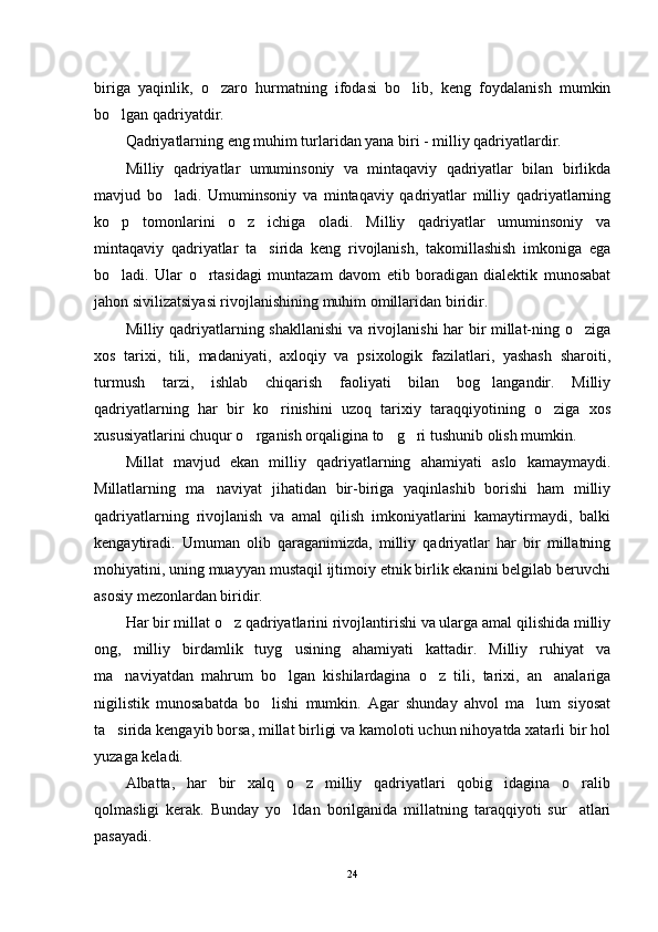 biriga   yaqinlik,   o zaro   hurmatning   ifodasi   bo lib,   keng   foydalanish   mumkin 
bo lgan qadriyatdir.	

Qadriyatlarning eng muhim turlaridan yana biri - milliy qadriyatlardir.
Milliy   qadriyatlar   umuminsoniy   va   mintaqaviy   qadriyatlar   bilan   birlikda
mavjud   bo ladi.   Umuminsoniy   va   mintaqaviy   qadriyatlar   milliy   qadriyatlarning	

ko p   tomonlarini   o z   ichiga   oladi.   Milliy   qadriyatlar   umuminsoniy   va	
 
mintaqaviy   qadriyatlar   ta sirida   keng   rivojlanish,   takomillashish   imkoniga   ega	

bo ladi.   Ular   o rtasidagi   muntazam   davom   etib   boradigan   dialektik   munosabat	
 
jahon sivilizatsiyasi rivojlanishining muhim omillaridan biridir.
Milliy qadriyatlarning shakllanishi  va rivojlanishi har bir millat-ning o ziga	

xos   tarixi,   tili,   madaniyati,   axloqiy   va   psixologik   fazilatlari,   yashash   sharoiti,
turmush   tarzi,   ishlab   chiqarish   faoliyati   bilan   bog langandir.   Milliy	

qadriyatlarning   har   bir   ko rinishini   uzoq   tarixiy   taraqqiyotining   o ziga   xos	
 
xususiyatlarini chuqur o rganish orqaligina to g ri tushunib olish mumkin.	
  
Millat   mavjud   ekan   milliy   qadriyatlarning   ahamiyati   aslo   kamaymaydi.
Millatlarning   ma naviyat   jihatidan   bir-biriga   yaqinlashib   borishi   ham   milliy	

qadriyatlarning   rivojlanish   va   amal   qilish   imkoniyatlarini   kamaytirmaydi,   balki
kengaytiradi.   Umuman   olib   qaraganimizda,   milliy   qadriyatlar   har   bir   millatning
mohiyatini, uning muayyan mustaqil ijtimoiy etnik birlik ekanini belgilab beruvchi
asosiy mezonlardan biridir.
Har bir millat o z qadriyatlarini rivojlantirishi va ularga amal qilishida milliy	

ong,   milliy   birdamlik   tuyg usining   ahamiyati   kattadir.   Milliy   ruhiyat   va	

ma naviyatdan   mahrum   bo lgan   kishilardagina   o z   tili,   tarixi,   an analariga	
   
nigilistik   munosabatda   bo lishi   mumkin.   Agar   shunday   ahvol   ma lum   siyosat	
 
ta sirida kengayib borsa, millat birligi va kamoloti uchun nihoyatda xatarli bir hol	

yuzaga keladi.
Albatta,   har   bir   xalq   o z   milliy   qadriyatlari   qobig idagina   o ralib	
  
qolmasligi   kerak.   Bunday   yo ldan   borilganida   millatning   taraqqiyoti   sur atlari	
 
pasayadi.
24 