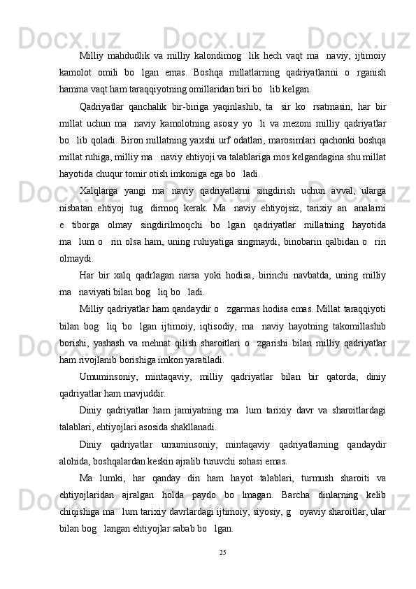 Milliy   mahdudlik   va   milliy   kalondimog lik   hech   vaqt   ma naviy,   ijtimoiy 
kamolot   omili   bo lgan   emas.   Boshqa   millatlarning   qadriyatlarini   o rganish	
 
hamma vaqt ham taraqqiyotning omillaridan biri bo lib kelgan.	

Qadriyatlar   qanchalik   bir-biriga   yaqinlashib,   ta sir   ko rsatmasin,   har   bir	
 
millat   uchun   ma naviy   kamolotning   asosiy   yo li   va   mezoni   milliy   qadriyatlar	
 
bo lib qoladi. Biron millatning yaxshi urf odatlari, marosimlari qachonki boshqa	

millat ruhiga, milliy ma naviy ehtiyoji va talablariga mos kelgandagina shu millat	

hayotida chuqur tomir otish imkoniga ega bo ladi.	

Xalqlarga   yangi   ma naviy   qadriyatlarni   singdirish   uchun   avval,   ularga	

nisbatan   ehtiyoj   tug dirmoq   kerak.   Ma naviy   ehtiyojsiz,   tarixiy   an analarni	
  
e tiborga   olmay   singdirilmoqchi   bo lgan   qadriyatlar   millatning   hayotida	
 
ma lum   o rin   olsa   ham,   uning   ruhiyatiga   singmaydi,   binobarin   qalbidan   o rin	
  
olmaydi.
Har   bir   xalq   qadrlagan   narsa   yoki   hodisa,   birinchi   navbatda,   uning   milliy
ma naviyati bilan bog liq bo ladi.
  
Milliy qadriyatlar ham qandaydir o zgarmas hodisa emas. Millat taraqqiyoti	

bilan   bog liq   bo lgan   ijtimoiy,   iqtisodiy,   ma naviy   hayotning   takomillashib	
  
borishi,   yashash   va   mehnat   qilish   sharoitlari   o zgarishi   bilan   milliy   qadriyatlar	

ham rivojlanib borishiga imkon yaratiladi.
Umuminsoniy,   mintaqaviy,   milliy   qadriyatlar   bilan   bir   qatorda,   diniy
qadriyatlar ham mavjuddir.
Diniy   qadriyatlar   ham   jamiyatning   ma lum   tarixiy   davr   va   sharoitlardagi	

talablari, ehtiyojlari asosida shakllanadi.
Diniy   qadriyatlar   umuminsoniy,   mintaqaviy   qadriyatlarning   qandaydir
alohida, boshqalardan keskin ajralib turuvchi sohasi emas.
Ma lumki,   har   qanday   din   ham   hayot   talablari,   turmush   sharoiti   va	

ehtiyojlaridan   ajralgan   holda   paydo   bo lmagan.   Barcha   dinlarning   kelib	

chiqishiga ma lum tarixiy davrlardagi ijtimoiy, siyosiy, g oyaviy sharoitlar, ular	
 
bilan bog langan ehtiyojlar sabab bo lgan.	
 
25 