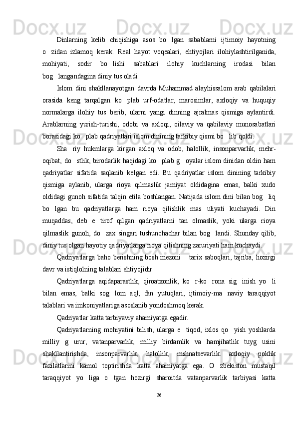 Dinlarning   kelib   chiqishiga   asos   bo lgan   sabablarni   ijtimoiy   hayotning
o zidan   izlamoq   kerak.   Real   hayot   voqealari,   ehtiyojlari   ilohiylashtirilganida,	

mohiyati,   sodir   bo lishi   sabablari   ilohiy   kuchlarning   irodasi   bilan	

bog langandagina diniy tus oladi.	

Islom   dini   shakllanayotgan   davrda   Muhammad   alayhissalom   arab   qabilalari
orasida   keng   tarqalgan   ko plab   urf-odatlar,   marosimlar,   axloqiy   va   huquqiy	

normalarga   ilohiy   tus   berib,   ularni   yangi   dinning   ajralmas   qismiga   aylantirdi.
Arablarning   yurish-turishi,   odobi   va   axloqi,   oilaviy   va   qabilaviy   munosabatlari
borasidagi ko plab qadriyatlari islom dinining tarkibiy qismi bo lib qoldi.	
 
Sha riy   hukmlarga   kirgan   axloq   va   odob,   halollik,   insonparvarlik,   mehr-	

oqibat, do stlik, birodarlik haqidagi  ko plab g oyalar  islom  dinidan oldin ham
  
qadriyatlar   sifatida   saqlanib   kelgan   edi.   Bu   qadriyatlar   islom   dinining   tarkibiy
qismiga   aylanib,   ularga   rioya   qilmaslik   jamiyat   oldidagina   emas,   balki   xudo
oldidagi gunoh sifatida talqin etila boshlangan. Natijada islom dini bilan bog liq	

bo lgan   bu   qadriyatlarga   ham   rioya   qilishlik   mas uliyati   kuchayadi.   Din	
 
muqaddas,   deb   e tirof   qilgan   qadriyatlarni   tan   olmaslik,   yoki   ularga   rioya	

qilmaslik   gunoh,   do zax   singari   tushunchachar   bilan   bog landi.   Shunday   qilib,	
 
diniy tus olgan hayotiy qadriyatlarga rioya qilishning zaruriyati ham kuchaydi.
Qadriyatlarga baho berishning bosh mezoni   tarix saboqlari, tajriba, hozirgi	

davr va istiqlolning talablari ehtiyojidir.
Qadriyatlarga   aqidaparastlik,   qiroatxonlik,   ko r-ko rona   sig inish   yo li	
   
bilan   emas,   balki   sog lom   aql,   fan   yutuqlari,   ijtimoiy-ma naviy   taraqqiyot	
 
talablari va imkoniyatlariga asoslanib yondoshmoq kerak.
Qadriyatlar katta tarbiyaviy ahamiyatga egadir.
Qadriyatlarning   mohiyatini   bilish,   ularga   e tiqod,   ixlos   qo yish   yoshlarda	
 
milliy   g urur,   vatanparvarlik,   milliy   birdamlik   va   hamjihatlik   tuyg usini	
 
shakllantirishda,   insonparvarlik,   halollik,   mshnatsevarlik.   axloqiy   poklik
fazilatlarini   kamol   toptirishda   katta   ahamiyatga   ega.   O zbekiston   mustaqil	

taraqqiyot   yo liga   o tgan   hozirgi   sharoitda   vatanparvarlik   tarbiyasi   katta	
 
26 
