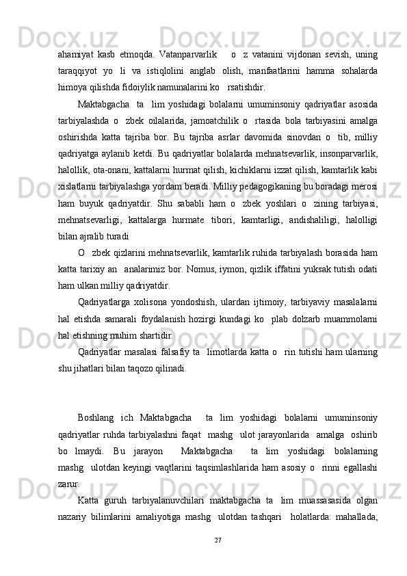 ahamiyat   kasb   etmoqda.   Vatanparvarlik     o z   vatanini   vijdonan   sevish,   uning	
taraqqiyot   yo li   va   istiqlolini   anglab   olish,   manfaatlarini   hamma   sohalarda	

himoya qilishda fidoiylik namunalarini ko rsatishdir.	

Maktabgacha     ta lim   yoshidagi   bolalarni   umuminsoniy   qadriyatlar   asosida	

tarbiyalashda   o zbek   oilalarida,   jamoatchilik   o rtasida   bola   tarbiyasini   amalga	
 
oshirishda   katta   tajriba   bor.   Bu   tajriba   asrlar   davomida   sinovdan   o tib,   milliy	

qadriyatga aylanib ketdi. Bu qadriyatlar bolalarda mehnatsevarlik, insonparvarlik,
halollik, ota-onani, kattalarni hurmat qilish, kichiklarni izzat qilish, kamtarlik kabi
xislatlarni tarbiyalashga yordam beradi. Milliy pedagogikaning bu boradagi merosi
ham   buyuk   qadriyatdir.   Shu   sababli   ham   o zbek   yoshlari   o zining   tarbiyasi,	
 
mehnatsevarligi,   kattalarga   hurmate tibori,   kamtarligi,   andishaliligi,   halolligi	

bilan ajralib turadi
O zbek qizlarini mehnatsevarlik, kamtarlik ruhida tarbiyalash borasida ham	

katta tarixiy an analarimiz bor. Nomus, iymon, qizlik iffatini yuksak tutish odati	

ham ulkan milliy qadriyatdir.
Qadriyatlarga   xolisona   yondoshish,   ulardan   ijtimoiy,   tarbiyaviy   masalalarni
hal   etishda   samarali   foydalanish   hozirgi   kundagi   ko plab   dolzarb   muammolarni	

hal etishning muhim shartidir.
Qadriyatlar   masalasi   falsafiy  ta limotlarda  katta  o rin  tutishi  ham   ularning	
 
shu jihatlari bilan taqozo qilinadi.
    
Boshlang ich   Maktabgacha     ta lim   yoshidagi   bolalarni   umuminsoniy	
 
qadriyatlar   ruhda   tarbiyalashni   faqat     mashg ulot   jarayonlarida     amalga     oshirib	

bo lmaydi.   Bu   jarayon     Maktabgacha     ta lim   yoshidagi   bolalarning	
 
mashg ulotdan   keyingi   vaqtlarini   taqsimlashlarida   ham   asosiy   o rinni   egallashi	
 
zarur.
Katta   guruh   tarbiyalanuvchilari   maktabgacha   ta lim   muassasasida   olgan	

nazariy   bilimlarini   amaliyotiga   mashg ulotdan   tashqari     holatlarda:   mahallada,	

27 