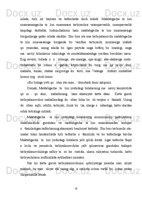 oilada,   turli   xil   bayram   va   tadbirlarda   duch   keladi.   Maktabgacha   ta lim
muassasasigacha   ta lim   muassasasi   tarbiyachisi   vatanparvarlik,   insonparvarlik	

haqidagi   dastlabki   tushunchalarini   ham   maktabgacha   ta lim   muassasasiga	

borgunlariga qadar oilada oladilar. Shu bois ota-ona tarbiyalanuvchi maktabgacha
ta lim   muassasasiga   borganda   bu   vazifani   tarbiyachi   zimmasiga   yuklab	

qo ymasdan,   uning   oilada   bo lgan   paytida   unga   befarq   bo lmasligi,   unga
  
ma naviy   bilimlarini   oshirishga   va   mustahkamalashga   yordam   berishlari   zarur.

Eng   avvalo,   bolada   o z     oilasiga,   ota-onasiga,   opa-singil,   aka-ukalariga   mehr-	

muhabbatli   bo lishini   o rgatish,   keyinchalik   bu   tuyg uni   qo ni-qo shni,	
    
mahalla,   tuman,   shahar   miqyosiga   ko tarib,   ona   Vatanga     cheksiz   muhabbat	

hissini uyg otish lozim..	

«Bir bolaga yetti qo shni ota-ona», - deyishadi dono xalqimiz.	

Demak,   Maktabgacha     ta lim   yoshidagi   bolalarning   ma naviy   kamolotida	
 
qo ni   -   qo shni,     mahallaning     ham   ahamiyati   katta   ekan.     Katta   guruh	
 
tarbiyalanuvchisi   mahallasidagi   do stlari   bilan   bo sh   vaqtini   o tkazadi.   Uning	
  
do stlari   aqlli, odobli, tarbiyali, ilimli bo lsa, ularga o xshashga, hatto ulardan	
  
oshib ketishiga intiladi.
Maktabgacha     ta lim   yoshidagi   bolalarning   umuminsoniy   qadriyatlarni	

shakllanishida   guruhdan   va   maktabgacha   ta lim   muassasasidan   tashqari	

o tkaziladigan tadbirlarning ahamiyati benihoyat kattadir. Shu bois tarbiyachi ota-	

onalar   bilan   hamkorlikda   turli   tadbirlar   o tkazilishi   va   bu   tadbirlarga   barcha	

Maktabgacha     ta lim   yoshidagi   bolalarni   jalb   qilish   kerak.   Agar   tadbirlar   faqat	

a lochi   va   jamoatchi   tarbiyalanuvchilar   jalb   qilinaversa   guruhdan   tashqari	

tarbiyalanuvchilarga   salbiy   ta sir   ko rsatishi,   ularni   ruhiyatini   tushirishi,   hatto	
 
tarbiyachilarni xudbinlikda ayblashlari mumkin. 
Har   bir   katta   guruh   tarbiyalanuvchisini   qobiliyatiga   yarasha   mas uliyat	

yuklash,   bu   mas uliyat   esa   uning   olg a   intilishi   uchun   turtki   bo lishni   esdan	
  
chiqarmaslik kerak.
28 