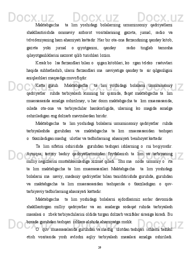 Maktabgacha     ta lim   yoshidagi   bolalarning   umuminsoniy   qadriyatlarni
shakllantirishda   ommaviy   axborot   vositalarining   gazeta,   jurnal,   radio   va
telvideniyaning ham ahamiyati kattadir. Har bir ota-ona farzandining qanday kitob,
gazeta   yoki   jurnal   o qiyotganini,   qanday     radio   tinglab   tamosha	

qilayotganliklarini nazorat qilib turishlari lozim.
Kerak bo lsa farzandlari bilan o qigan kitoblari, ko rgan teleko rsatuvlari	
   
haqida   suhbatlashib,   ularni   farzandlari   ma naviyatiga   qanday   ta sir   qilganligini	
 
aniqlashlari maqsadga muvofiqdir. 
Katta   guruh     Maktabgacha     ta lim   yoshidagi   bolalarni   umuminsoniy	

qadriyatlar     ruhda   tarbiyalash   kunning   bir   qismida,   faqat   maktabgacha   ta lim	

muassasasida   amalga   oshirilmay,   u   har   doim   maktabgacha   ta lim   muassasasida,	

oilada   ota-ona   va   tarbiyachilar   hamkorligida,   ularning   ko magida   amalga	

oshiriladigan eng dolzarb mavzulardan biridir.
Maktabgacha     ta lim   yoshidagi   bolalarni   umuminsoniy   qadriyatlar     ruhda	

tarbiyalashda   guruhdan   va   maktabgacha   ta lim   muassasasidan   tashqari	

o tkaziladigan mashg ulotlar va tadbirlarning  ahamiyati benihoyat kattadir.	
 
Ta lim   sifatini   oshirishda     guruhdan   tashqari   ishlarning   o rni   beqiyosdir.	
 
Ayniqsa,   tarixiy   badiiy   qadriyatlarimizdan   foydalanish   ta lim   va   tarbiyaning	

milliy negizlarini mustahkamlashga xizmat qiladi.   Shu ma noda   umumiy o rta
 
ta lim   maktabgacha   ta lim   muassasasilari   Maktabgacha     ta lim   yoshidagi	
  
bolalarni   ma naviy,   madaniy   qadriyatlar   bilan   tanishtirishda   guruhda,   guruhdan	

va   maktabgacha   ta lim   muassasasidan   tashqarida   o tkaziladigan   o quv-	
  
tarbiyaviy tadbirlarning ahamiyati kattadir. 
Maktabgacha     ta lim   yoshidagi   bolalarni   ajdodlarimiz   asrlar   davomida	

shakllantirgan   milliy   qadriyatlar   va   an analarga   sodaqat   ruhida   tarbiyalash	

masalasi o zbek tarbiyachilarini oldida turgan dolzarb vazifalar sirasiga kiradi. Bu	

borada guruhdan tashqari  ishlaro alohida ahamiyatga molik.
O quv  muassasalarida guruhdan va mashg ulotdan tashqari  ishlarni tashkil	
 
etish   vositasida   yosh   avlodni   aqliy   tarbiyalash   masalasi   amalga   oshiriladi.
29 