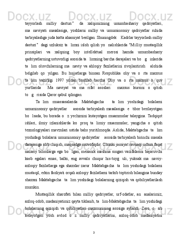 tayyorlash   milliy   dasturi   da   xalqimizning   umumbashariy   qadriyatlari,
ma naviyati   masalasiga,   yoshlarni   milliy   va   umuminsoniy   qadriyatlar   ruhida	

tarbiyalashga juda katta ahamiyat berilgan. Shuningdek  Kadrlar tayyorlash milliy	

dasturi  dagi uzluksiz ta limni  isloh qilish yo nalishlarida  M i l liy  mustaqillik	
 	 
prinsiplari   va   xalqning   boy   intellektual   merosi   hamda   umumbashariy
qadriyatlarning ustuvorligi asosida ta limning barcha darajalari va bo g inlarida	
  
ta lim   oluvchilarning   ma naviy   va   ahloqiy   fazilatlarini   rivojlantirish   alohida	
  
belgilab   qo yilgan.   Bu   hujjatlarga   binoan   Respublika   oliy   va   o rta   maxsus	
 
ta lim   vazirligi   1997   yildan   boshlab   barcha   Oliy   va   o rta   maxsus   o quv	
  
yurtlarida   Ma naviyat   va   ma rifat   asoslari   maxsus   kursini   o qitish	
    
to g risida Qaror qabul qilingan.	
 
Ta lim   muassasalarida   Maktabgacha     ta lim   yoshidagi   bolalarni	
 
umuminsoniy   qadriyatlar         asosida   tarbiyalash   masalasiga     e tibor   berilayotgan	

bo lsada,   bu   borada   o z   yechimini   kutayotgan   muammolar   talaygina.   Tadqiqot	
 
ishlari,   ilmiy   izlanishlarda   ko proq   ta limiy   muammolar,   yangicha   o qitish	
  
texnologiyalari mavzulari ustida bahs yuritilmoqda. Aslida, Maktabgacha   ta lim	

yoshidagi bolalarni umuminsoniy qadriyatlar    asosida tarbiyalash birinchi masala
darajasiga olib chiqish, maqsadga muvofiqdir. Chunki jamiyat ravnaqi uchun faqat
nazariy   bilimlarga   ega   bo lgan,   mexanik   mashina   singari   vazifalarini   bajaruvchi	

kasb   egalari   emas,   balki,   eng   avvalo   chuqur   his-tuyg uli,   yuksak   ma naviy-	
 
axloqiy  fazilatlarga  ega   shaxslar   zarur.   Maktabgacha     ta lim   yoshidagi   bolalarni

mustaqil, erkin faoliyati orqali axloqiy fazilatlarni tarkib toptirish bilangina bunday
shaxsni   Maktabgacha     ta lim   yoshidagi   bolalarning   qiziqish   va   qobiliyatlarilash	

mumkin.
Mustaqillik   sharofati   bilan   milliy   qadriyatlar,   urf-odatlar,   an analarimiz,	

axloq-odob, madaniyatimiz qayta tiklanib, ta lim-Maktabgacha  ta lim yoshidagi	
 
bolalarning   qiziqish   va   qobiliyatlari   mazmunining   asosiga   aylandi.   Zero,   o sib	

kelayotgan   yosh   avlod   o z   milliy   qadriyatlarini,   axloq-odob   madaniyatini	

3 