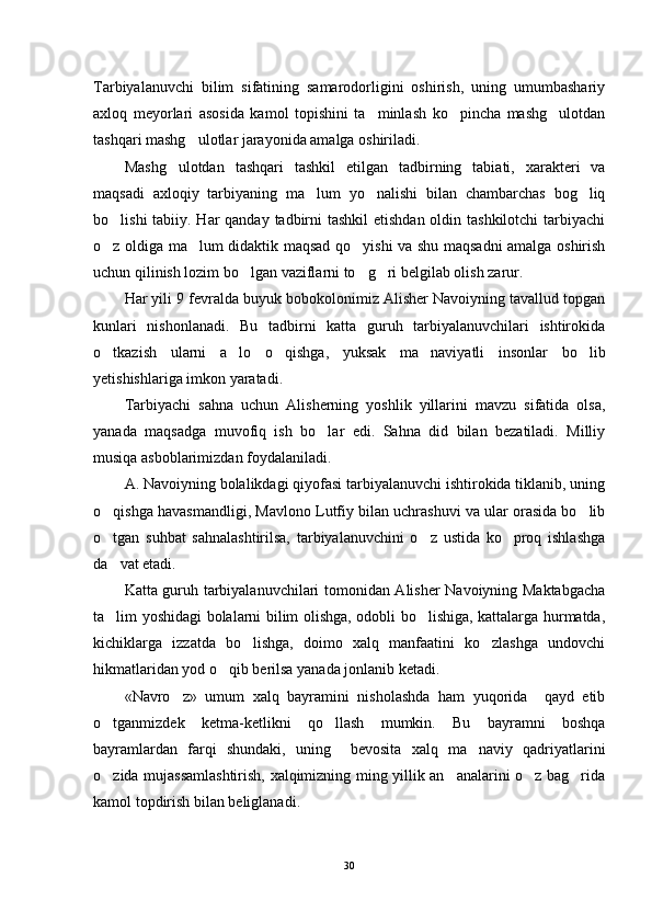 Tarbiyalanuvchi   bilim   sifatining   samarodorligini   oshirish,   uning   umumbashariy
axloq   meyorlari   asosida   kamol   topishini   ta minlash   ko pincha   mashg ulotdan  
tashqari mashg ulotlar jarayonida amalga oshiriladi.	

Mashg ulotdan   tashqari   tashkil   etilgan   tadbirning   tabiati,   xarakteri   va	

maqsadi   axloqiy   tarbiyaning   ma lum   yo nalishi   bilan   chambarchas   bog liq	
  
bo lishi  tabiiy. Har qanday tadbirni tashkil  etishdan oldin tashkilotchi tarbiyachi	

o z oldiga ma lum didaktik maqsad qo yishi va shu maqsadni amalga oshirish
  
uchun qilinish lozim bo lgan vaziflarni to g ri belgilab olish zarur.	
  
Har yili 9 fevralda buyuk bobokolonimiz Alisher Navoiyning tavallud topgan
kunlari   nishonlanadi.   Bu   tadbirni   katta   guruh   tarbiyalanuvchilari   ishtirokida
o tkazish   ularni   a lo   o qishga,   yuksak   ma naviyatli   insonlar   bo lib	
    
yetishishlariga imkon yaratadi.
Tarbiyachi   sahna   uchun   Alisherning   yoshlik   yillarini   mavzu   sifatida   olsa,
yanada   maqsadga   muvofiq   ish   bo lar   edi.   Sahna   did   bilan   bezatiladi.   Milliy	

musiqa asboblarimizdan foydalaniladi. 
A. Navoiyning bolalikdagi qiyofasi tarbiyalanuvchi ishtirokida tiklanib, uning
o qishga havasmandligi, Mavlono Lutfiy bilan uchrashuvi va ular orasida bo lib	
 
o tgan   suhbat   sahnalashtirilsa,   tarbiyalanuvchini   o z   ustida   ko proq   ishlashga
  
da vat etadi. 

Katta guruh tarbiyalanuvchilari tomonidan Alisher Navoiyning Maktabgacha
ta lim yoshidagi bolalarni bilim olishga, odobli bo lishiga, kattalarga hurmatda,
 
kichiklarga   izzatda   bo lishga,   doimo   xalq   manfaatini   ko zlashga   undovchi	
 
hikmatlaridan yod o qib berilsa yanada jonlanib ketadi. 	

«Navro z»   umum   xalq   bayramini   nisholashda   ham   yuqorida     qayd   etib	

o tganmizdek   ketma-ketlikni   qo llash   mumkin.   Bu   bayramni   boshqa	
 
bayramlardan   farqi   shundaki,   uning     bevosita   xalq   ma naviy   qadriyatlarini	

o zida mujassamlashtirish, xalqimizning ming yillik an analarini o z bag rida	
   
kamol topdirish bilan beliglanadi.
30 