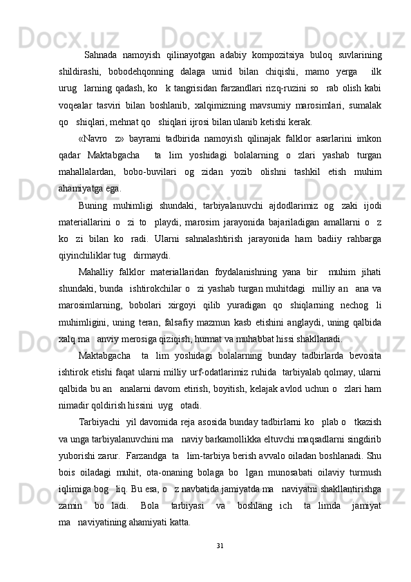   Sahnada   namoyish   qilinayotgan   adabiy   kompozitsiya   buloq   suvlarining
shildirashi,   bobodehqonning   dalaga   umid   bilan   chiqishi,   mamo   yerga     ilk
urug larning   qadash,   ko k   tangrisidan   farzandlari   rizq-ruzini   so rab   olish   kabi  
voqealar   tasviri   bilan   boshlanib,   xalqimizning   mavsumiy   marosimlari,   sumalak
qo shiqlari, mehnat qo shiqlari ijrosi bilan ulanib ketishi kerak.	
 
«Navro z»   bayrami   tadbirida   namoyish   qilinajak   falklor   asarlarini   imkon	

qadar   Maktabgacha     ta lim   yoshidagi   bolalarning   o zlari   yashab   turgan	
 
mahallalardan,   bobo-buvilari   og zidan   yozib   olishni   tashkil   etish   muhim	

ahamiyatga ega.
Buning   muhimligi   shundaki,   tarbiyalanuvchi   ajdodlarimiz   og zaki   ijodi	

materiallarini   o zi   to playdi,   marosim   jarayonida   bajariladigan   amallarni   o z	
  
ko zi   bilan   ko radi.   Ularni   sahnalashtirish   jarayonida   ham   badiiy   rahbarga	
 
qiyinchiliklar tug dirmaydi.	

Mahalliy   falklor   materiallaridan   foydalanishning   yana   bir     muhim   jihati
shundaki,  bunda   ishtirokchilar  o zi   yashab  turgan muhitdagi    milliy an ana  va	
 
marosimlarning,   bobolari   xirgoyi   qilib   yuradigan   qo shiqlarning   nechog li	
 
muhimligini,   uning   teran,   falsafiy   mazmun   kasb   etishini   anglaydi,   uning   qalbida
xalq ma anviy merosiga qiziqish, hurmat va muhabbat hissi shakllanadi.	

Maktabgacha     ta lim   yoshidagi   bolalarning   bunday   tadbirlarda   bevosita	

ishtirok etishi faqat ularni milliy urf-odatlarimiz ruhida   tarbiyalab qolmay, ularni
qalbida bu an analarni davom etirish, boyitish, kelajak avlod uchun o zlari ham	
 
nimadir qoldirish hissini  uyg otadi.	

Tarbiyachi   yil davomida reja asosida bunday tadbirlarni ko plab o tkazish	
 
va unga tarbiyalanuvchini ma naviy barkamollikka eltuvchi maqsadlarni singdirib	

yuborishi zarur.  Farzandga  ta lim-tarbiya berish avvalo oiladan boshlanadi. Shu

bois   oiladagi   muhit,   ota-onaning   bolaga   bo lgan   munosabati   oilaviy   turmush	

iqlimiga bog liq. Bu esa, o z navbatida jamiyatda ma naviyatni shakllantirishga	
  
zamin   bo ladi.   Bola   tarbiyasi   va   boshlang ich   ta limda   jamiyat
  
ma naviyatining ahamiyati katta.	

31 