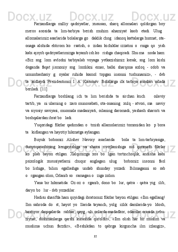 Farzandlarga   milliy   qadriyatlar,   xususan,   sharq   allomalari   qoldirgan   boy
meros   asosida   ta lim-tarbiya   berish   muhim   ahamiyat   kasb   etadi.   Ulug 
allomalarimiz asarlarida bolalarga go daklik chog idanoq kattalarga hurmat, ota-	
 
onaga   alohida   ehtirom   ko rsatish,   o zidan   kichiklar   izzatini   o rniga   qo yish	
   
kabi ajoyib qadriyatlarimizga tayanib ish ko rishga chaqiradi. Shu ma noda ham:	
 
«Biz   sog lom   avlodni   tarbiyalab   voyaga   yetkazishimiz   kerak,   sog lom   kishi	
 
deganda   faqat   jismoniy   sog lomlikni   emas,   balki   sharqona   axloq   -   odob   va	

umumbashariy   g oyalar   ruhida   kamol   topgan   insonni   tushunamiz»,   -   deb	

ta kidlaydi   Prezidentimiz   I.   A.   Karimov.   Bolalarga   ilk   tarbiya   asoslari   oilada	

beriladi. [11]
Farzandlarga   boshlang ich   ta lim   berishda   ta sirchan   kuch     oilaviy	
   
tartib,  ya ni  ularning  o zaro  munosabati,  ota-onaning    xulq  -   atvori,  ma naviy	
  
va   siyosiy   saviyasi,   muomala   madaniyati,   oilaning   daromadi,   yashash   sharoiti   va
boshqalardan ibrat bo ladi.	

Yuqoridagi   fikrlar   qadimdan   o tmish   allamolarimiz   tomonidan   ko p   bora	
 
ta kidlangan va hayotiy hikmatga aylangan.	

Buyuk   bobomiz   Alisher   Navoiy   asarlarida     bola   ta lim-tarbiyasiga,	

dunyoqarashining   kengayishiga   va   shaxsi   rivojlanishiga   oid   qimmatli   fikrlar
ko plab   bayon   etilgan.   Xalqimizga   xos   bo lgan   tortinchoqlik,   andisha   kabi	
 
psixologik   xususiyatlarni   chuqur   anglagan   ulug   bobomiz   insonni   faol	

bo lishiga,   bilim   egallashga   undab   shunday   yozadi:   Bilmaganni   so rab	
 
o rgangan olim, Orlanib so ramagan o ziga zolim.
  
Yana   bir   hikmatida:   Oz-oz   o rganib,   dono   bo lur,   qatra   -   qatra   yig ilib,	
  
daryo bo lur - deb yozadilar.	

Hadisu sharifda ham quyidagi ibratomuz fikrlar bayon etilgan: «Ilm egallang!
Ilm   sahroda   do st,   hayot   yo llarida   tayanch,   yolg izlik   damlarida-yo ldosh,	
   
baxtiyor daqiqalarda rahbar, qayg uli onlarda-madadkor, odamlar orasida zebu-	
 
ziynat,   dushmanlarga   qarshi   kurashda   quroldir»,   «Ilm   olish   har   bir   muslim   va
muslima   uchun   farzdir»,   «Beshikdan   to   qabrga   kirguncha   ilm   izlangiz»,
32 